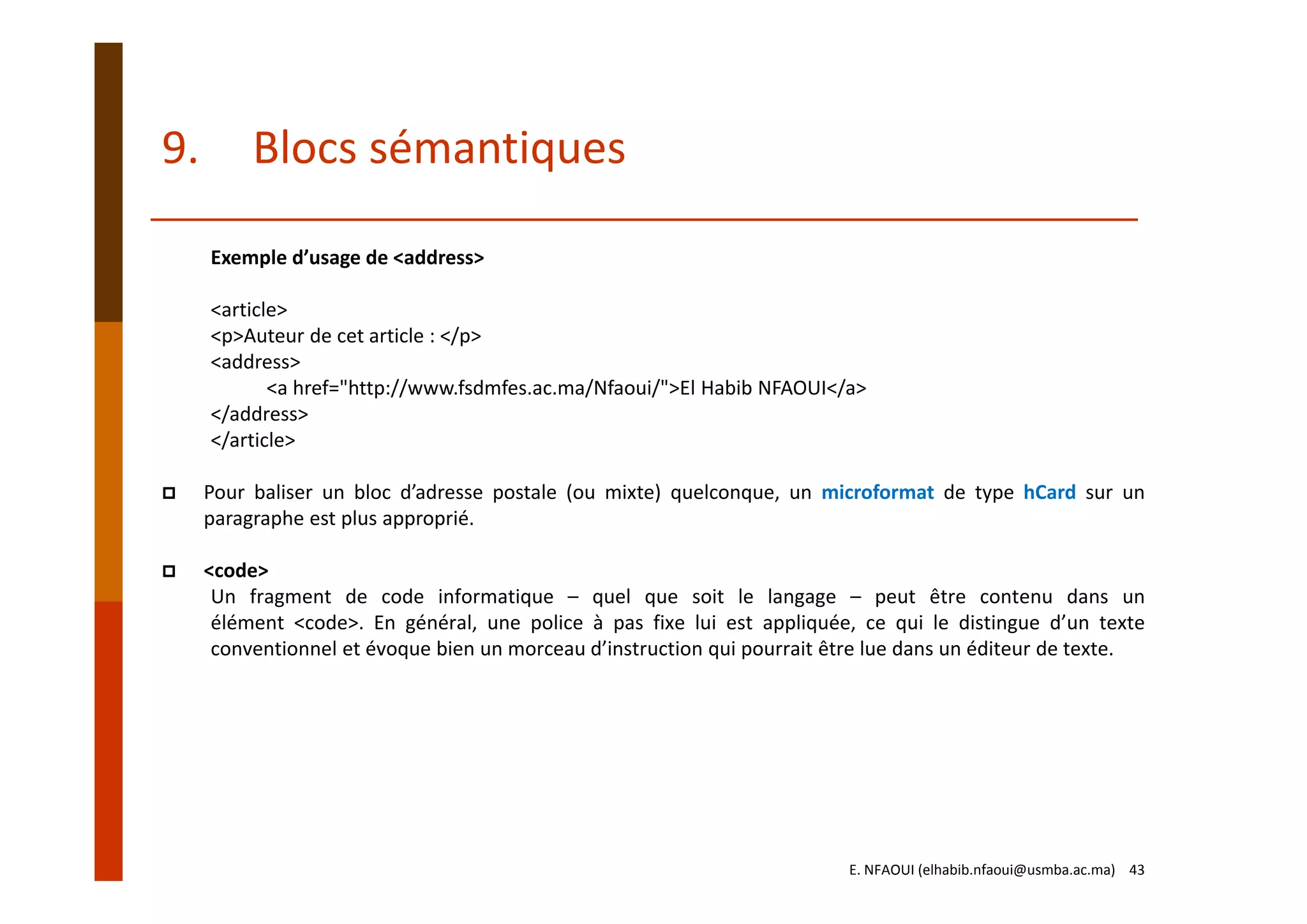 Exemple d’usage de <address>
<article>
<p>Auteur de cet article : </p>
<address>
<a href="http://www.fsdmfes.ac.ma/Nfaoui/">El Habib NFAOUI</a>
</address>
</article>
Pour baliser un bloc d’adresse postale (ou mixte) quelconque, un microformat de type hCard sur un
paragraphe est plus approprié.
<code>
Un fragment de code informatique – quel que soit le langage – peut être contenu dans un
élément <code>. En général, une police à pas fixe lui est appliquée, ce qui le distingue d’un texte
conventionnel et évoque bien un morceau d’instruction qui pourrait être lue dans un éditeur de texte.
E. NFAOUI (elhabib.nfaoui@usmba.ac.ma)    43
9. Blocs sémantiques
 