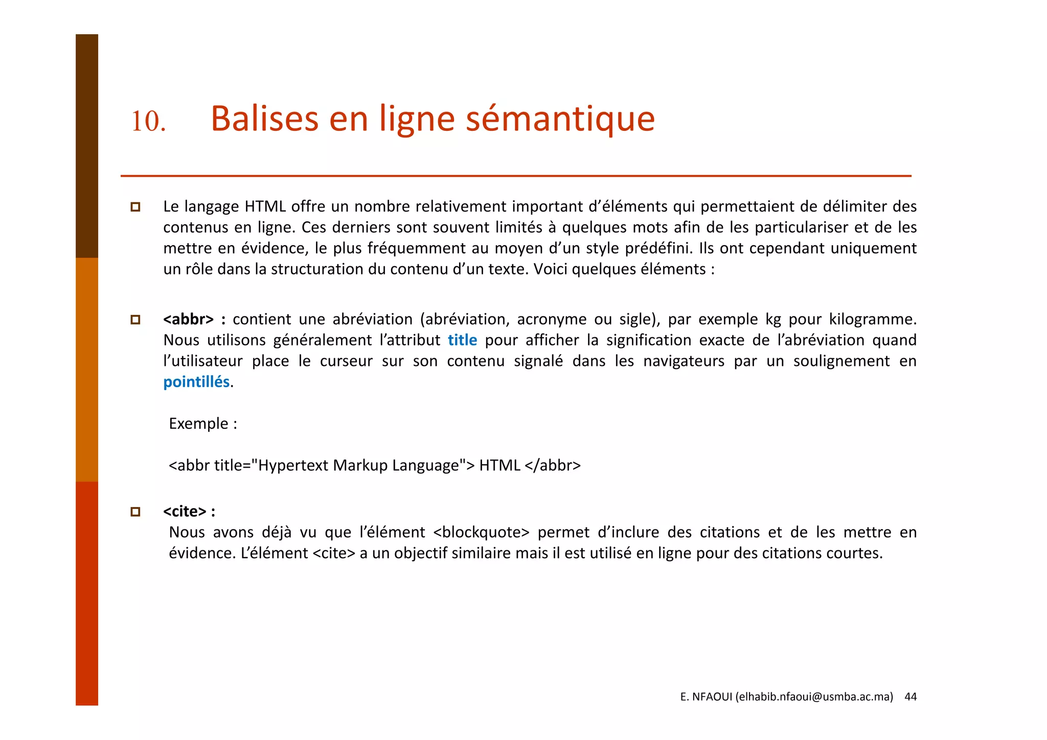 10. Balises en ligne sémantique
Le langage HTML offre un nombre relativement important d’éléments qui permettaient de délimiter des
contenus en ligne. Ces derniers sont souvent limités à quelques mots afin de les particulariser et de les
mettre en évidence, le plus fréquemment au moyen d’un style prédéfini. Ils ont cependant uniquement
un rôle dans la structuration du contenu d’un texte. Voici quelques éléments :
<abbr> : contient une abréviation (abréviation, acronyme ou sigle), par exemple kg pour kilogramme.
Nous utilisons généralement l’attribut title pour afficher la signification exacte de l’abréviation quand
l’utilisateur place le curseur sur son contenu signalé dans les navigateurs par un soulignement en
pointillés.
Exemple :
<abbr title="Hypertext Markup Language"> HTML </abbr>
<cite> :
Nous avons déjà vu que l’élément <blockquote> permet d’inclure des citations et de les mettre en
évidence. L’élément <cite> a un objectif similaire mais il est utilisé en ligne pour des citations courtes.
E. NFAOUI (elhabib.nfaoui@usmba.ac.ma)    44
 