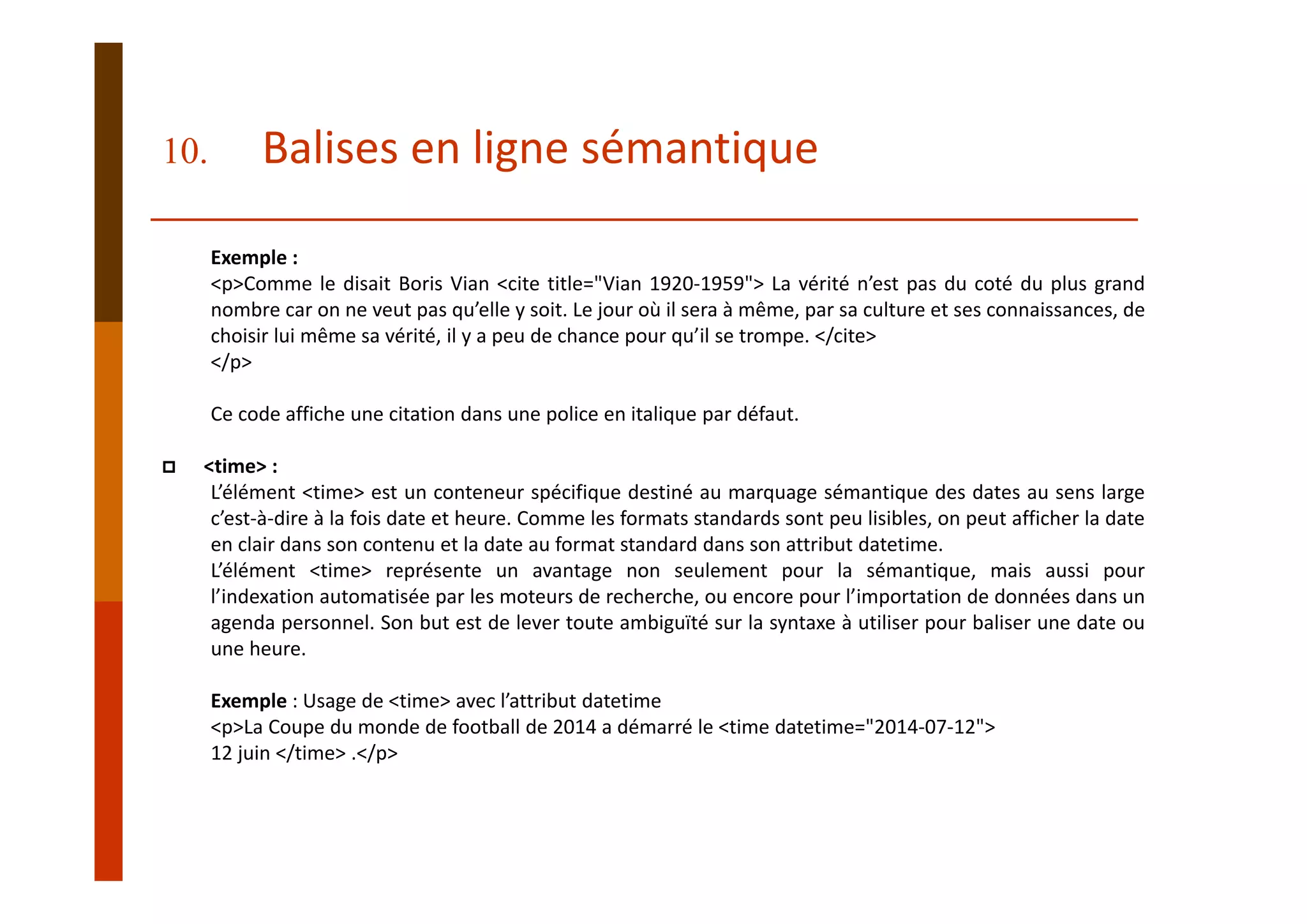Exemple :
<p>Comme le disait Boris Vian <cite title="Vian 1920‐1959"> La vérité n’est pas du coté du plus grand
nombre car on ne veut pas qu’elle y soit. Le jour où il sera à même, par sa culture et ses connaissances, de
choisir lui même sa vérité, il y a peu de chance pour qu’il se trompe. </cite>
</p>
Ce code affiche une citation dans une police en italique par défaut.
<time> :
L’élément <time> est un conteneur spécifique destiné au marquage sémantique des dates au sens large
c’est‐à‐dire à la fois date et heure. Comme les formats standards sont peu lisibles, on peut afficher la date
en clair dans son contenu et la date au format standard dans son attribut datetime.
L’élément <time> représente un avantage non seulement pour la sémantique, mais aussi pour
l’indexation automatisée par les moteurs de recherche, ou encore pour l’importation de données dans un
agenda personnel. Son but est de lever toute ambiguïté sur la syntaxe à utiliser pour baliser une date ou
une heure.
Exemple : Usage de <time> avec l’attribut datetime
<p>La Coupe du monde de football de 2014 a démarré le <time datetime="2014‐07‐12"> 
12 juin </time> .</p>
10. Balises en ligne sémantique
 