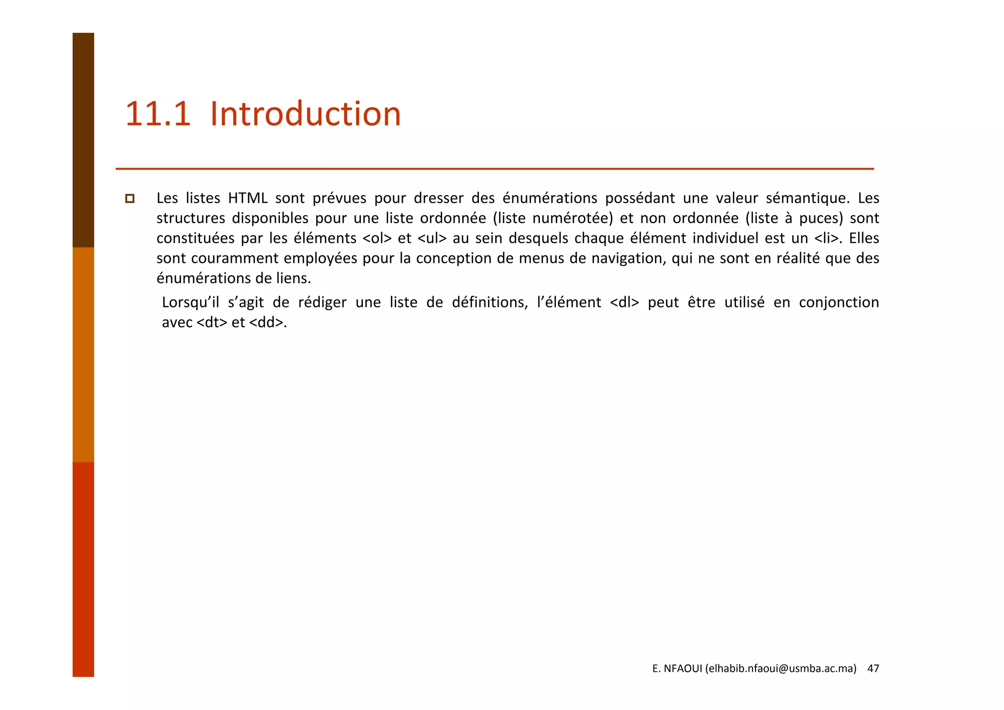 11.1  Introduction
Les listes HTML sont prévues pour dresser des énumérations possédant une valeur sémantique. Les
structures disponibles pour une liste ordonnée (liste numérotée) et non ordonnée (liste à puces) sont
constituées par les éléments <ol> et <ul> au sein desquels chaque élément individuel est un <li>. Elles
sont couramment employées pour la conception de menus de navigation, qui ne sont en réalité que des
énumérations de liens.
Lorsqu’il s’agit de rédiger une liste de définitions, l’élément <dl> peut être utilisé en conjonction
avec <dt> et <dd>.
E. NFAOUI (elhabib.nfaoui@usmba.ac.ma)    47
 