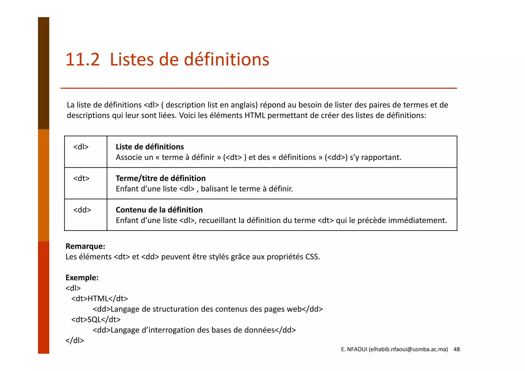 11.2  Listes de définitions
<dl> Liste de définitions
Associe un « terme à définir » (<dt> ) et des « définitions » (<dd>) s’y rapportant. 
<dt> Terme/titre de définition
Enfant d’une liste <dl> , balisant le terme à définir. 
<dd> Contenu de la définition
Enfant d’une liste <dl>, recueillant la définition du terme <dt> qui le précède immédiatement.
Remarque:
Les éléments <dt> et <dd> peuvent être stylés grâce aux propriétés CSS.
Exemple:
<dl>
<dt>HTML</dt>
<dd>Langage de structuration des contenus des pages web</dd>
<dt>SQL</dt>
<dd>Langage d’interrogation des bases de données</dd>
</dl>
La liste de définitions <dl> ( description list en anglais) répond au besoin de lister des paires de termes et de 
descriptions qui leur sont liées. Voici les éléments HTML permettant de créer des listes de définitions:
E. NFAOUI (elhabib.nfaoui@usmba.ac.ma)    48
 