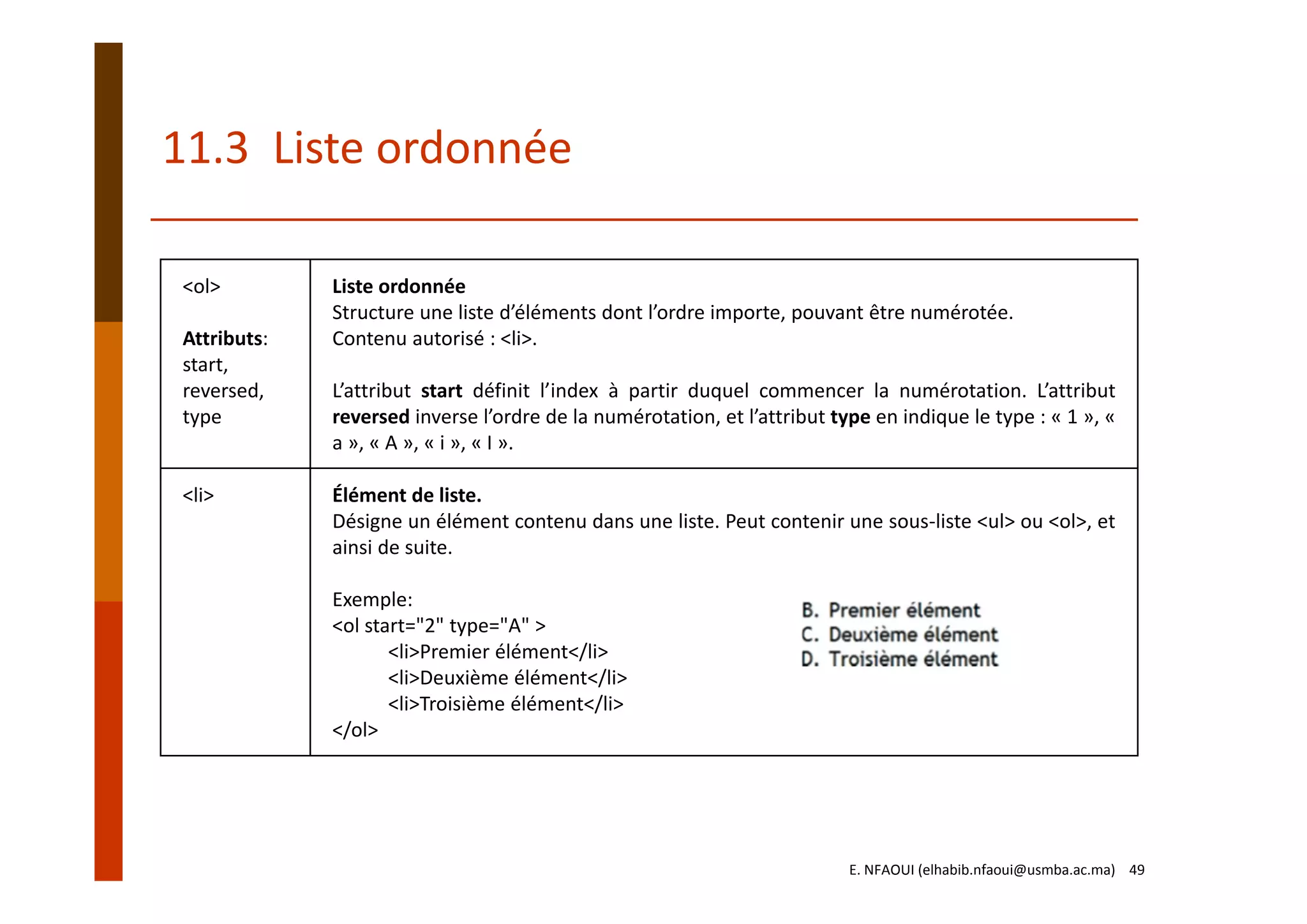 11.3  Liste ordonnée
<ol>
Attributs:
start, 
reversed,
type
Liste ordonnée
Structure une liste d’éléments dont l’ordre importe, pouvant être numérotée. 
Contenu autorisé : <li>. 
L’attribut start définit l’index à partir duquel commencer la numérotation. L’attribut
reversed inverse l’ordre de la numérotation, et l’attribut type en indique le type : « 1 », «
a », « A », « i », « I ».
<li> Élément de liste.
Désigne un élément contenu dans une liste. Peut contenir une sous‐liste <ul> ou <ol>, et
ainsi de suite.
Exemple:
<ol start="2" type="A" >
<li>Premier élément</li>
<li>Deuxième élément</li>
<li>Troisième élément</li>
</ol>
E. NFAOUI (elhabib.nfaoui@usmba.ac.ma)    49
 