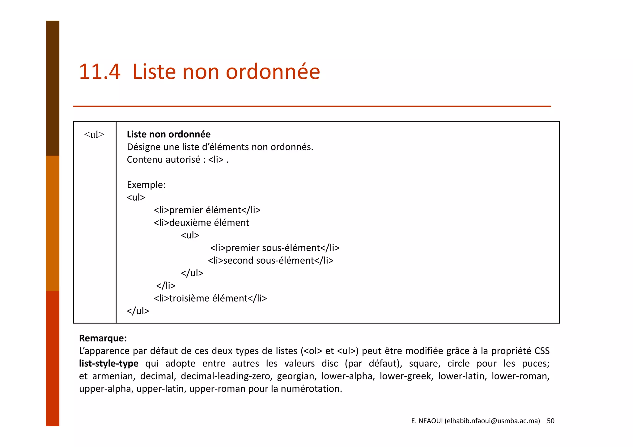 11.4  Liste non ordonnée
<ul> Liste non ordonnée
Désigne une liste d’éléments non ordonnés.
Contenu autorisé : <li> .
Exemple:
<ul>
<li>premier élément</li>
<li>deuxième élément
<ul>
<li>premier sous‐élément</li>
<li>second sous‐élément</li>
</ul>
</li>
<li>troisième élément</li>
</ul>
Remarque:
L’apparence par défaut de ces deux types de listes (<ol> et <ul>) peut être modifiée grâce à la propriété CSS
list‐style‐type qui adopte entre autres les valeurs disc (par défaut), square, circle pour les puces;
et armenian, decimal, decimal‐leading‐zero, georgian, lower‐alpha, lower‐greek, lower‐latin, lower‐roman,
upper‐alpha, upper‐latin, upper‐roman pour la numérotation.
E. NFAOUI (elhabib.nfaoui@usmba.ac.ma)    50
 