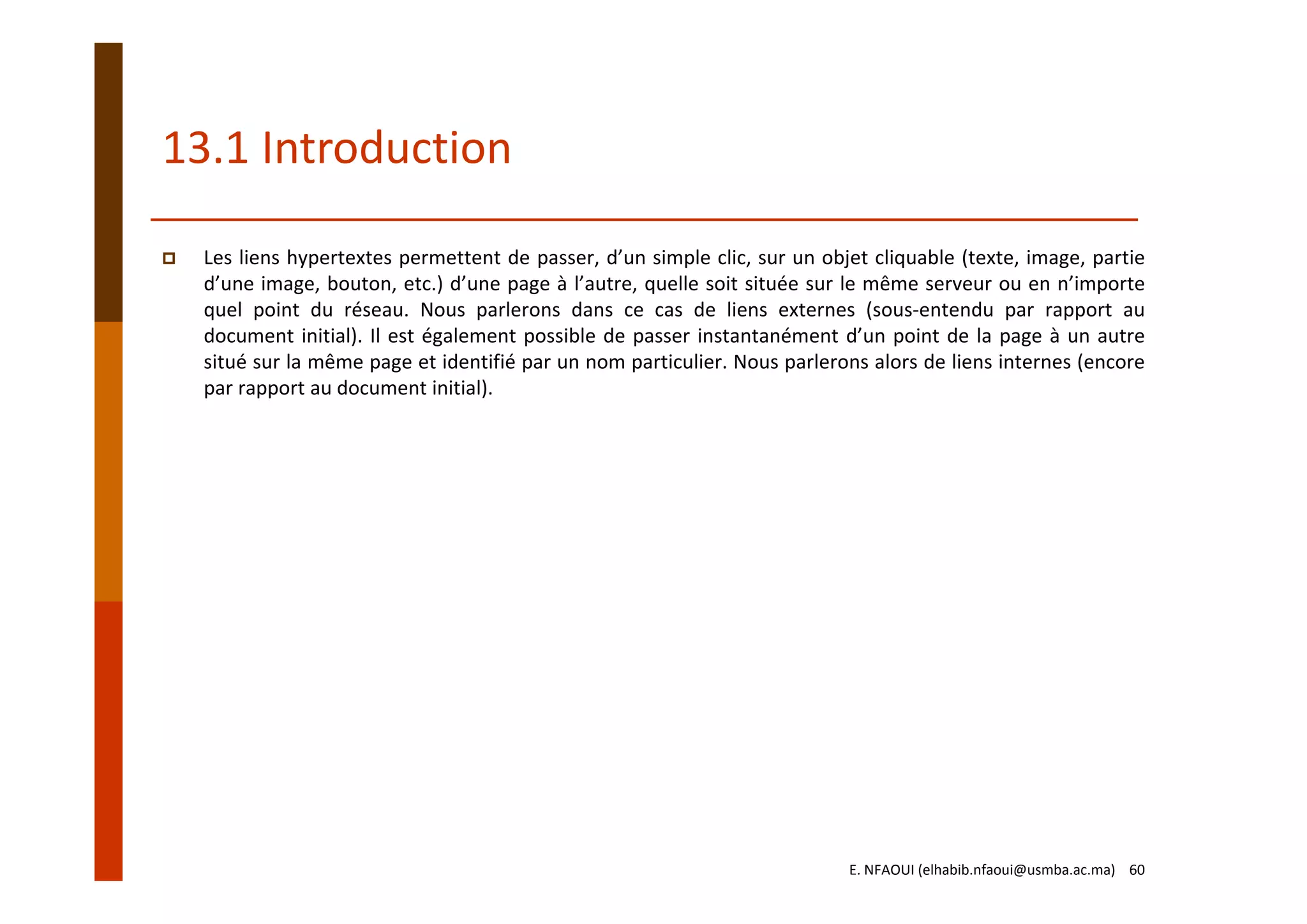 13.1 Introduction
Les liens hypertextes permettent de passer, d’un simple clic, sur un objet cliquable (texte, image, partie
d’une image, bouton, etc.) d’une page à l’autre, quelle soit située sur le même serveur ou en n’importe
quel point du réseau. Nous parlerons dans ce cas de liens externes (sous‐entendu par rapport au
document initial). Il est également possible de passer instantanément d’un point de la page à un autre
situé sur la même page et identifié par un nom particulier. Nous parlerons alors de liens internes (encore
par rapport au document initial).
E. NFAOUI (elhabib.nfaoui@usmba.ac.ma)    60
 