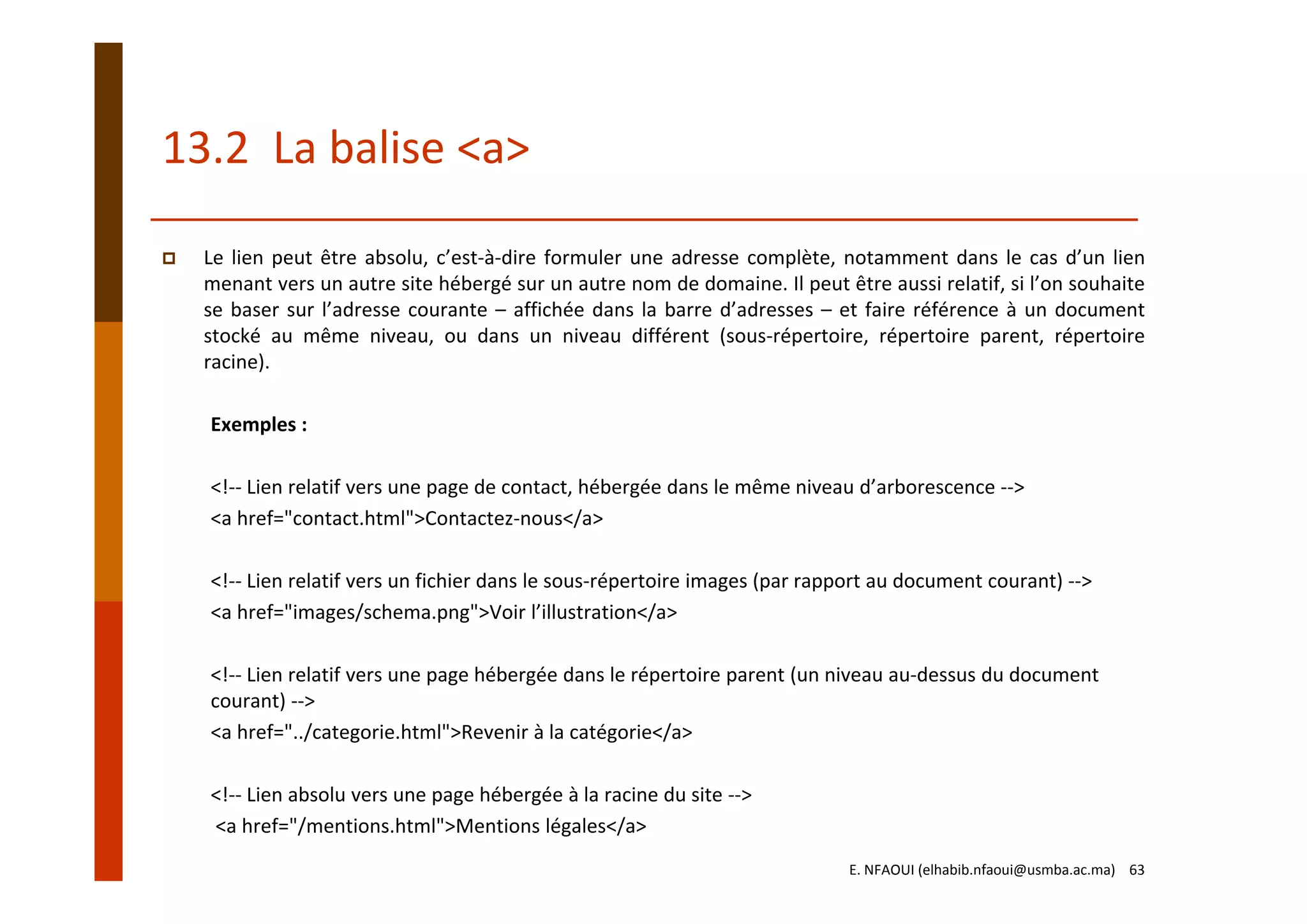 13.2  La balise <a>
Le lien peut être absolu, c’est‐à‐dire formuler une adresse complète, notamment dans le cas d’un lien
menant vers un autre site hébergé sur un autre nom de domaine. Il peut être aussi relatif, si l’on souhaite
se baser sur l’adresse courante – affichée dans la barre d’adresses – et faire référence à un document
stocké au même niveau, ou dans un niveau différent (sous‐répertoire, répertoire parent, répertoire
racine).
Exemples :
<!‐‐ Lien relatif vers une page de contact, hébergée dans le même niveau d’arborescence ‐‐> 
<a href="contact.html">Contactez‐nous</a>
<!‐‐ Lien relatif vers un fichier dans le sous‐répertoire images (par rapport au document courant) ‐‐> 
<a href="images/schema.png">Voir l’illustration</a>
<!‐‐ Lien relatif vers une page hébergée dans le répertoire parent (un niveau au‐dessus du document 
courant) ‐‐> 
<a href="../categorie.html">Revenir à la catégorie</a>
<!‐‐ Lien absolu vers une page hébergée à la racine du site ‐‐>
<a href="/mentions.html">Mentions légales</a>
E. NFAOUI (elhabib.nfaoui@usmba.ac.ma)    63
 