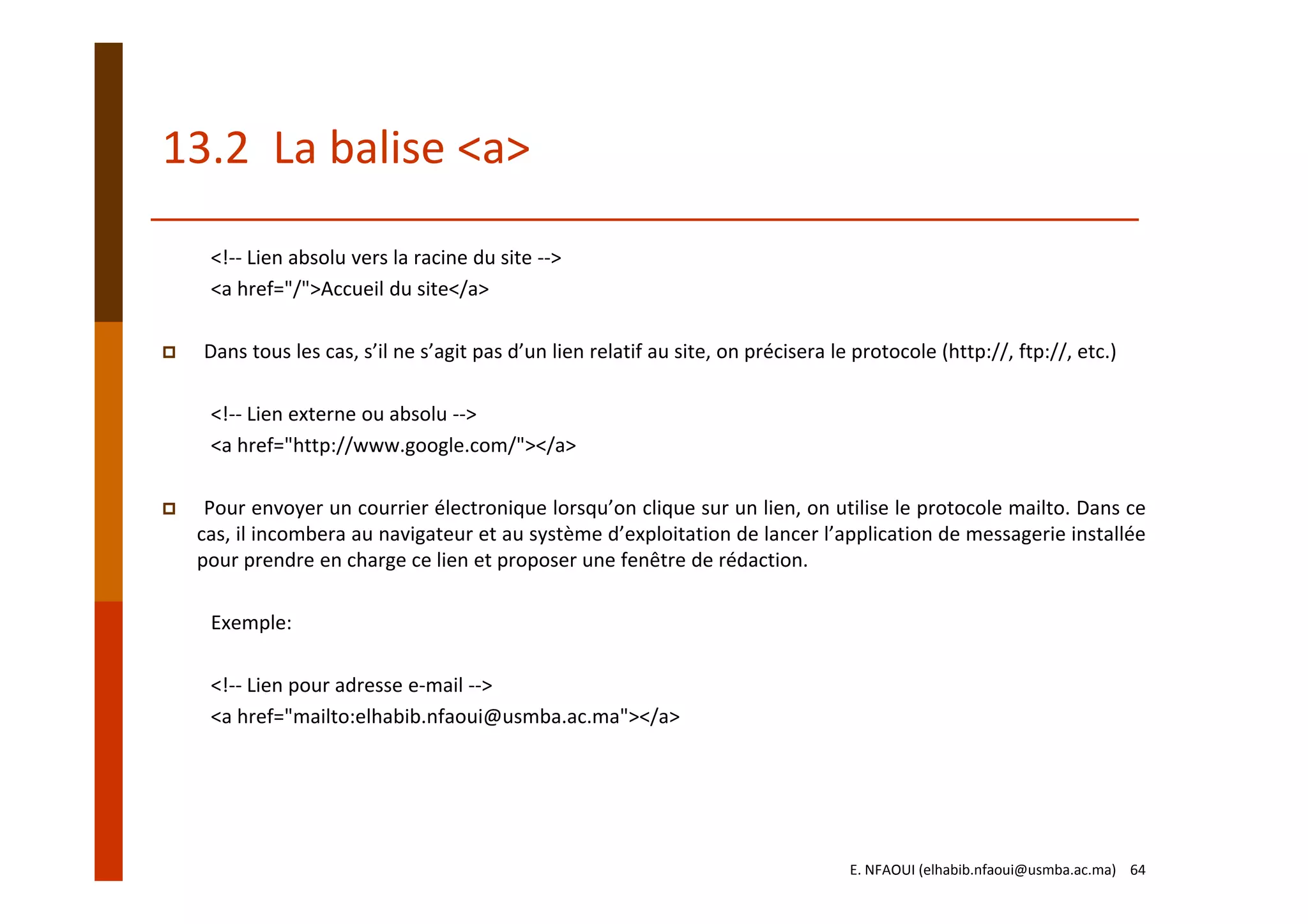 13.2  La balise <a>
<!‐‐ Lien absolu vers la racine du site ‐‐> 
<a href="/">Accueil du site</a>
Dans tous les cas, s’il ne s’agit pas d’un lien relatif au site, on précisera le protocole (http://, ftp://, etc.)
<!‐‐ Lien externe ou absolu ‐‐> 
<a href="http://www.google.com/"></a>
Pour envoyer un courrier électronique lorsqu’on clique sur un lien, on utilise le protocole mailto. Dans ce
cas, il incombera au navigateur et au système d’exploitation de lancer l’application de messagerie installée
pour prendre en charge ce lien et proposer une fenêtre de rédaction.
Exemple:
<!‐‐ Lien pour adresse e‐mail ‐‐>
<a href="mailto:elhabib.nfaoui@usmba.ac.ma"></a>
E. NFAOUI (elhabib.nfaoui@usmba.ac.ma)    64
 