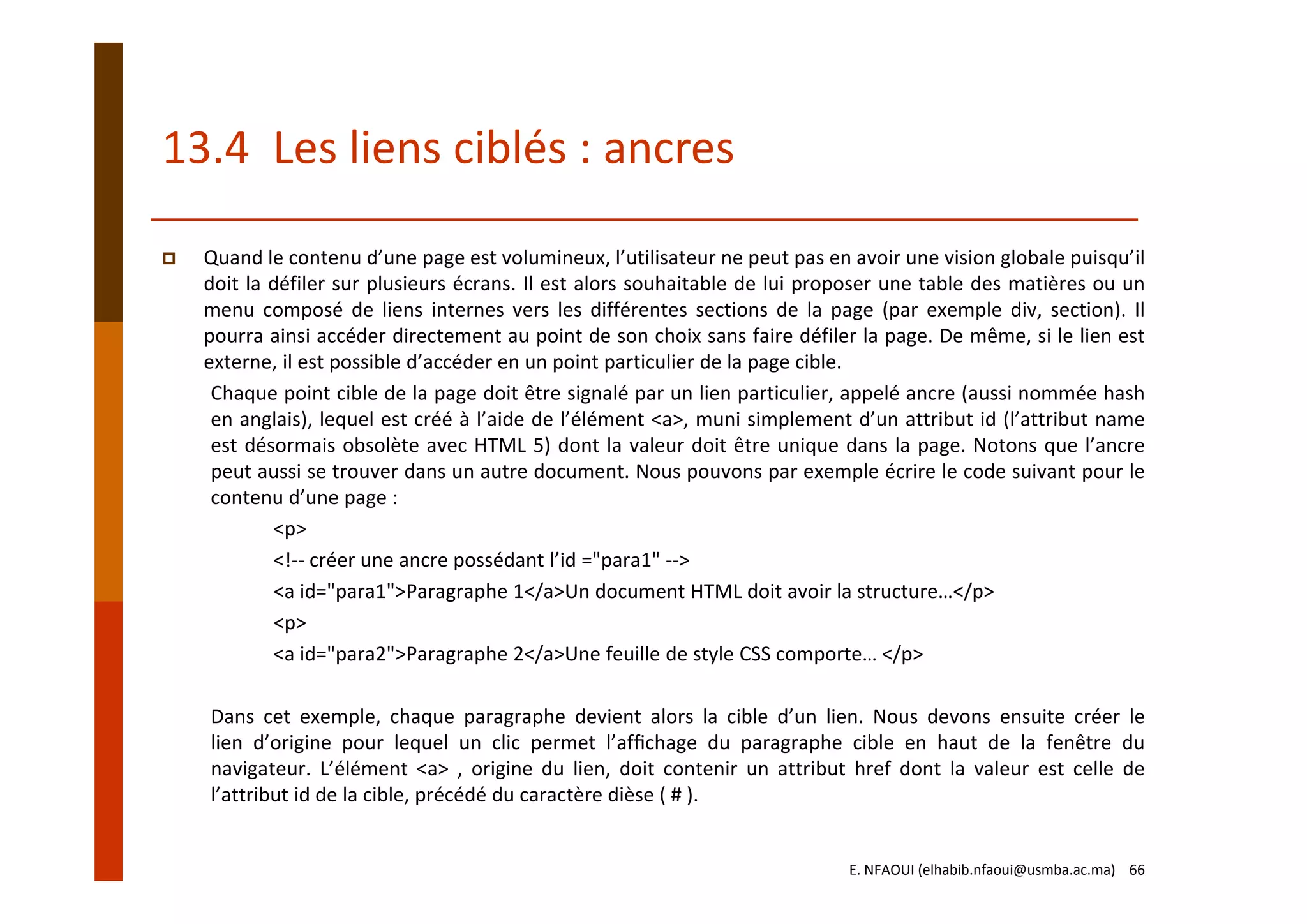 13.4  Les liens ciblés : ancres
Quand le contenu d’une page est volumineux, l’utilisateur ne peut pas en avoir une vision globale puisqu’il
doit la défiler sur plusieurs écrans. Il est alors souhaitable de lui proposer une table des matières ou un
menu composé de liens internes vers les différentes sections de la page (par exemple div, section). Il
pourra ainsi accéder directement au point de son choix sans faire défiler la page. De même, si le lien est
externe, il est possible d’accéder en un point particulier de la page cible.
Chaque point cible de la page doit être signalé par un lien particulier, appelé ancre (aussi nommée hash
en anglais), lequel est créé à l’aide de l’élément <a>, muni simplement d’un attribut id (l’attribut name
est désormais obsolète avec HTML 5) dont la valeur doit être unique dans la page. Notons que l’ancre
peut aussi se trouver dans un autre document. Nous pouvons par exemple écrire le code suivant pour le
contenu d’une page :
<p>
<!‐‐ créer une ancre possédant l’id ="para1" ‐‐>
<a id="para1">Paragraphe 1</a>Un document HTML doit avoir la structure…</p> 
<p>
<a id="para2">Paragraphe 2</a>Une feuille de style CSS comporte… </p>
Dans cet exemple, chaque paragraphe devient alors la cible d’un lien. Nous devons ensuite créer le
lien d’origine pour lequel un clic permet l’afﬁchage du paragraphe cible en haut de la fenêtre du
navigateur. L’élément <a> , origine du lien, doit contenir un attribut href dont la valeur est celle de
l’attribut id de la cible, précédé du caractère dièse ( # ).
E. NFAOUI (elhabib.nfaoui@usmba.ac.ma)    66
 