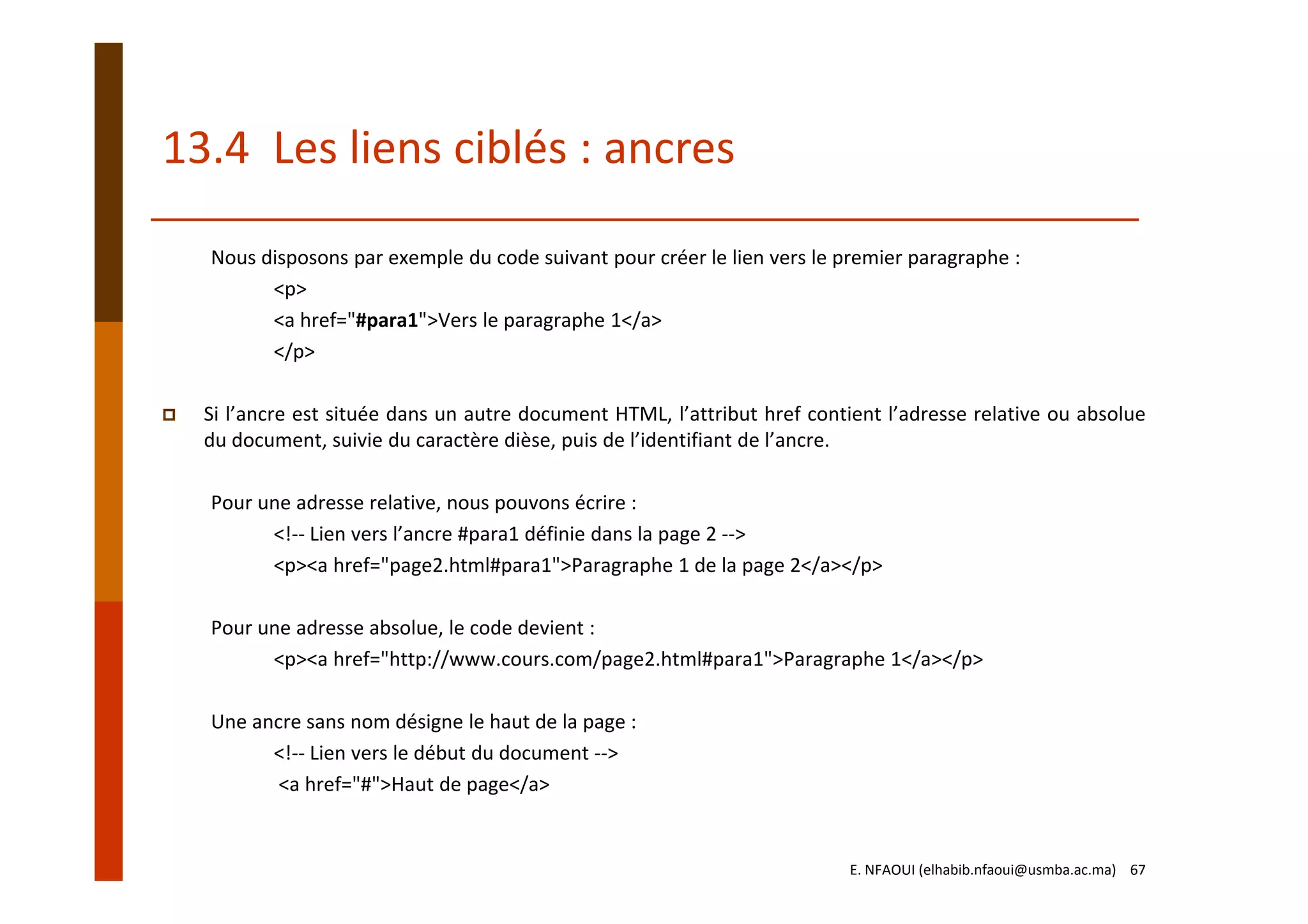 13.4  Les liens ciblés : ancres
Nous disposons par exemple du code suivant pour créer le lien vers le premier paragraphe :
<p>
<a href="#para1">Vers le paragraphe 1</a>
</p>
Si l’ancre est située dans un autre document HTML, l’attribut href contient l’adresse relative ou absolue
du document, suivie du caractère dièse, puis de l’identifiant de l’ancre.
Pour une adresse relative, nous pouvons écrire :
<!‐‐ Lien vers l’ancre #para1 définie dans la page 2 ‐‐>
<p><a href="page2.html#para1">Paragraphe 1 de la page 2</a></p>
Pour une adresse absolue, le code devient :
<p><a href="http://www.cours.com/page2.html#para1">Paragraphe 1</a></p>
Une ancre sans nom désigne le haut de la page :
<!‐‐ Lien vers le début du document ‐‐>
<a href="#">Haut de page</a>
E. NFAOUI (elhabib.nfaoui@usmba.ac.ma)    67
 