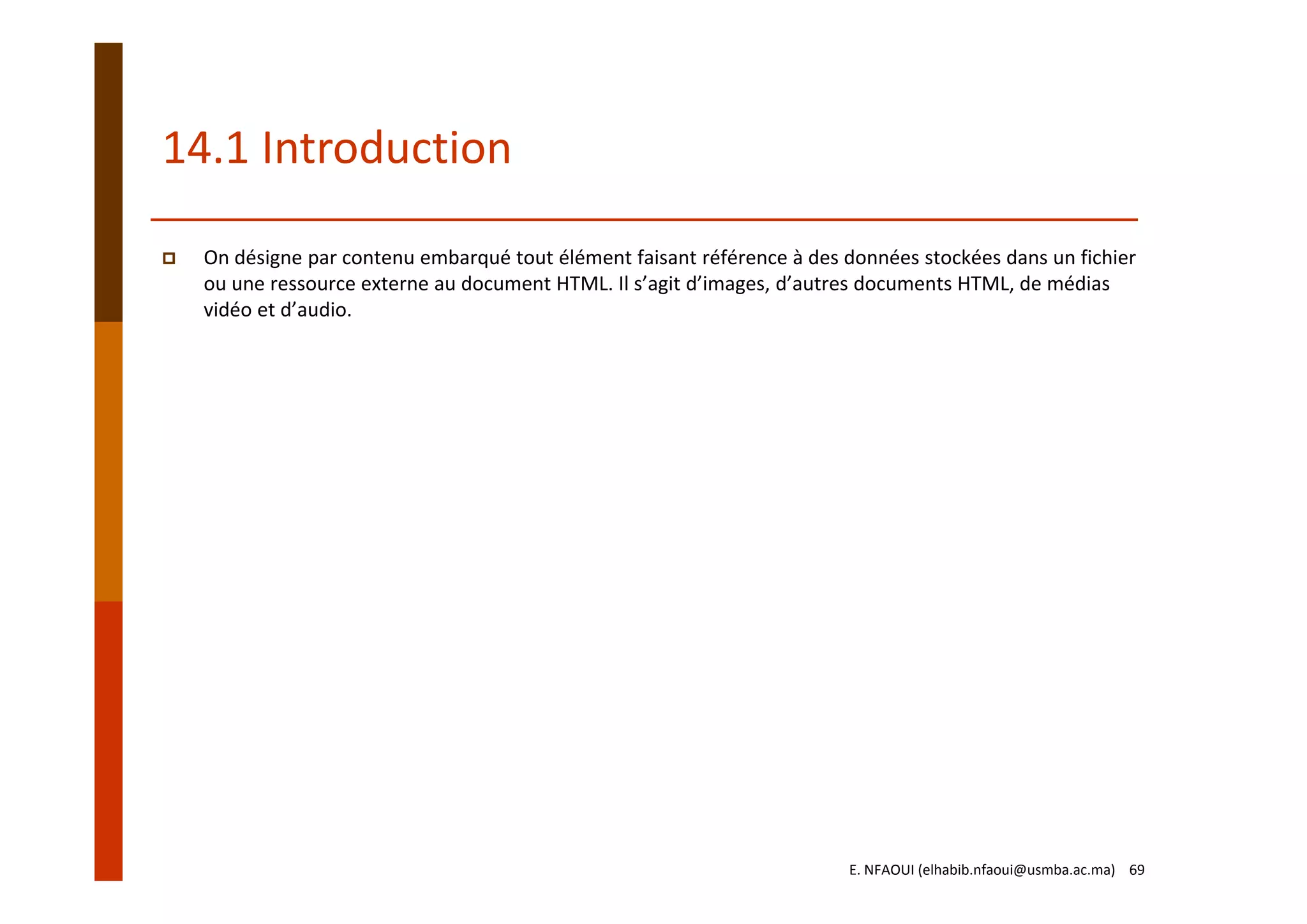 14.1 Introduction
On désigne par contenu embarqué tout élément faisant référence à des données stockées dans un fichier 
ou une ressource externe au document HTML. Il s’agit d’images, d’autres documents HTML, de médias 
vidéo et d’audio. 
E. NFAOUI (elhabib.nfaoui@usmba.ac.ma)    69
 