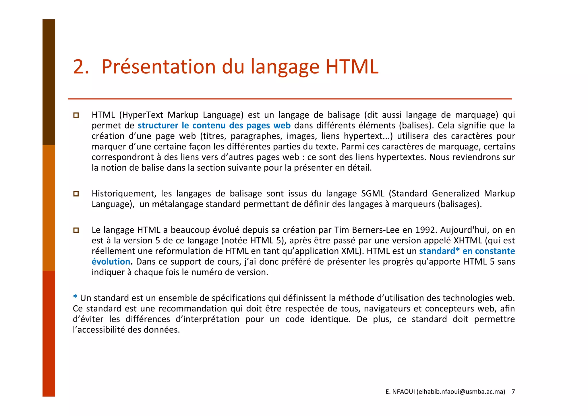 2. Présentation du langage HTML
HTML (HyperText Markup Language) est un langage de balisage (dit aussi langage de marquage) qui
permet de structurer le contenu des pages web dans différents éléments (balises). Cela signifie que la
création d’une page web (titres, paragraphes, images, liens hypertext...) utilisera des caractères pour
marquer d’une certaine façon les différentes parties du texte. Parmi ces caractères de marquage, certains
correspondront à des liens vers d’autres pages web : ce sont des liens hypertextes. Nous reviendrons sur
la notion de balise dans la section suivante pour la présenter en détail.
Historiquement, les langages de balisage sont issus du langage SGML (Standard Generalized Markup
Language), un métalangage standard permettant de définir des langages à marqueurs (balisages).
Le langage HTML a beaucoup évolué depuis sa création par Tim Berners‐Lee en 1992. Aujourd'hui, on en
est à la version 5 de ce langage (notée HTML 5), après être passé par une version appelé XHTML (qui est
réellement une reformulation de HTML en tant qu’application XML). HTML est un standard* en constante
évolution. Dans ce support de cours, j’ai donc préféré de présenter les progrès qu’apporte HTML 5 sans
indiquer à chaque fois le numéro de version.
* Un standard est un ensemble de spécifications qui définissent la méthode d’utilisation des technologies web.
Ce standard est une recommandation qui doit être respectée de tous, navigateurs et concepteurs web, aﬁn
d’éviter les différences d’interprétation pour un code identique. De plus, ce standard doit permettre
l’accessibilité des données.
E. NFAOUI (elhabib.nfaoui@usmba.ac.ma)    7
 