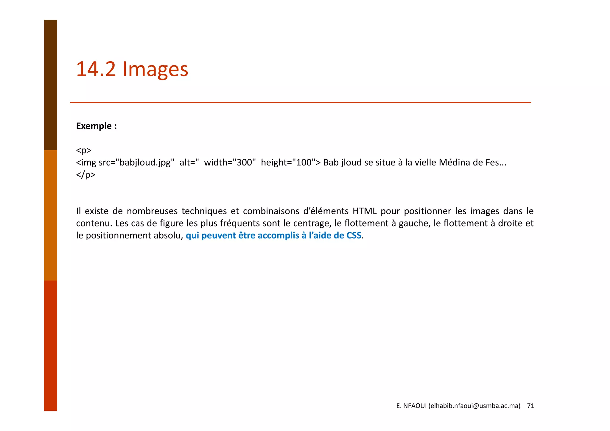 Exemple :
<p>
<img src="babjloud.jpg"  alt=" width="300"  height="100"> Bab jloud se situe à la vielle Médina de Fes...
</p>
Il existe de nombreuses techniques et combinaisons d’éléments HTML pour positionner les images dans le
contenu. Les cas de figure les plus fréquents sont le centrage, le flottement à gauche, le flottement à droite et
le positionnement absolu, qui peuvent être accomplis à l’aide de CSS.
14.2 Images
E. NFAOUI (elhabib.nfaoui@usmba.ac.ma)    71
 
