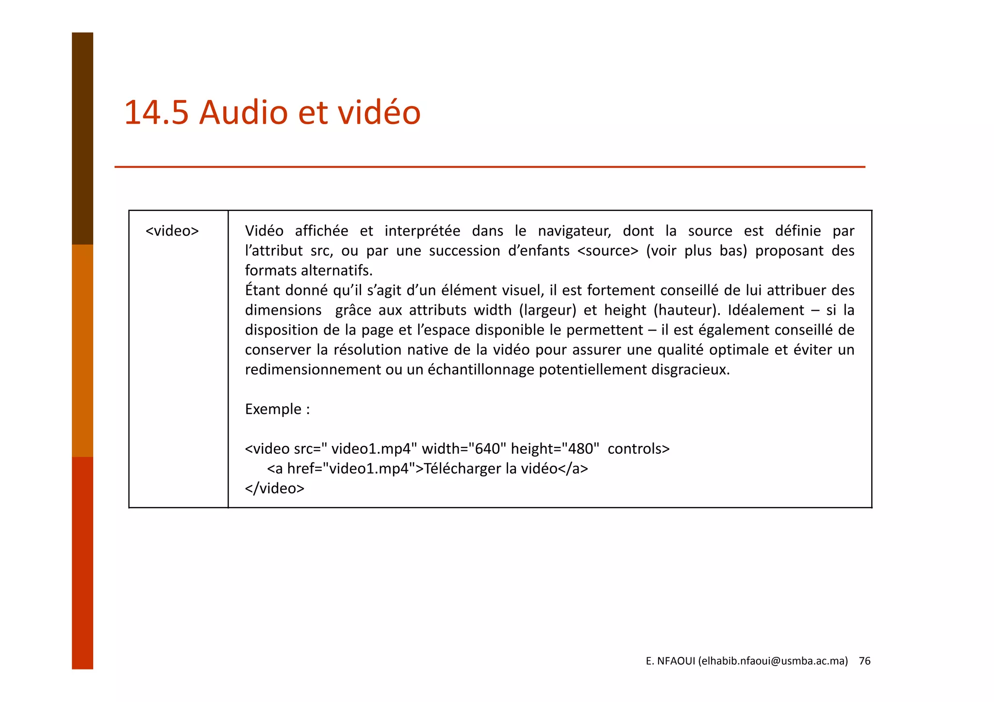 <video> Vidéo affichée et interprétée dans le navigateur, dont la source est définie par
l’attribut src, ou par une succession d’enfants <source> (voir plus bas) proposant des
formats alternatifs.
Étant donné qu’il s’agit d’un élément visuel, il est fortement conseillé de lui attribuer des
dimensions grâce aux attributs width (largeur) et height (hauteur). Idéalement – si la
disposition de la page et l’espace disponible le permettent – il est également conseillé de
conserver la résolution native de la vidéo pour assurer une qualité optimale et éviter un
redimensionnement ou un échantillonnage potentiellement disgracieux.
Exemple :
<video src=" video1.mp4" width="640" height="480" controls>
<a href="video1.mp4">Télécharger la vidéo</a>
</video>
14.5 Audio et vidéo
E. NFAOUI (elhabib.nfaoui@usmba.ac.ma)    76
 