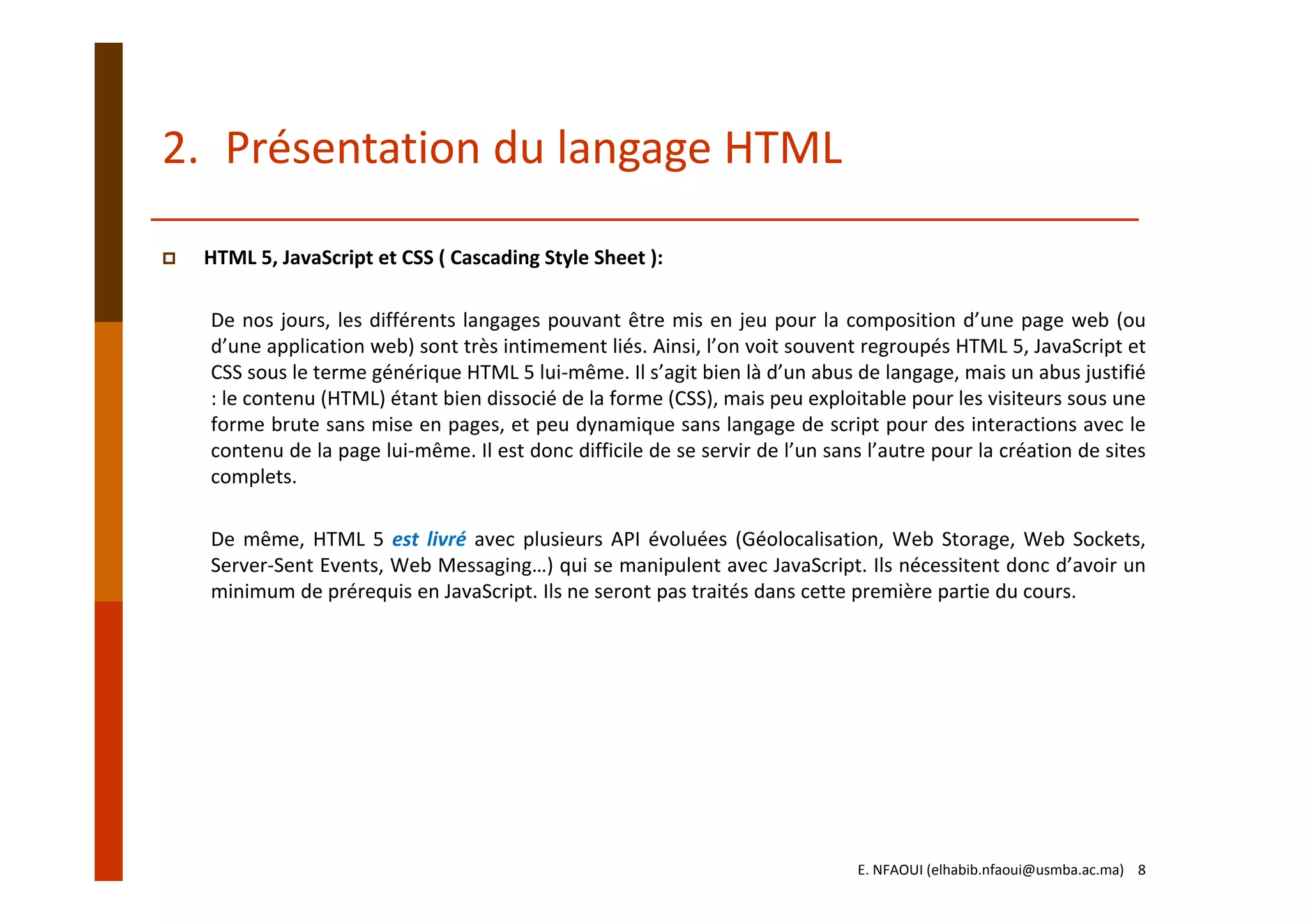 HTML 5, JavaScript et CSS ( Cascading Style Sheet ):
De nos jours, les différents langages pouvant être mis en jeu pour la composition d’une page web (ou
d’une application web) sont très intimement liés. Ainsi, l’on voit souvent regroupés HTML 5, JavaScript et
CSS sous le terme générique HTML 5 lui‐même. Il s’agit bien là d’un abus de langage, mais un abus justifié
: le contenu (HTML) étant bien dissocié de la forme (CSS), mais peu exploitable pour les visiteurs sous une
forme brute sans mise en pages, et peu dynamique sans langage de script pour des interactions avec le
contenu de la page lui‐même. Il est donc difficile de se servir de l’un sans l’autre pour la création de sites
complets.
De même, HTML 5 est livré avec plusieurs API évoluées (Géolocalisation, Web Storage, Web Sockets,
Server‐Sent Events, Web Messaging…) qui se manipulent avec JavaScript. Ils nécessitent donc d’avoir un
minimum de prérequis en JavaScript. Ils ne seront pas traités dans cette première partie du cours.
2. Présentation du langage HTML
E. NFAOUI (elhabib.nfaoui@usmba.ac.ma)    8
 
