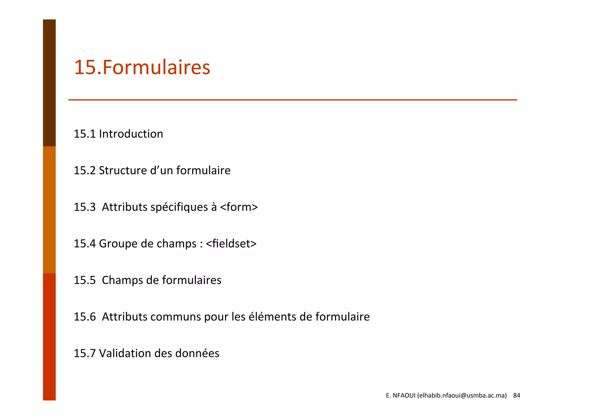 15.Formulaires
15.1 Introduction
15.2 Structure d’un formulaire
15.3  Attributs spécifiques à <form>
15.4 Groupe de champs : <ﬁeldset>
15.5  Champs de formulaires
15.6  Attributs communs pour les éléments de formulaire
15.7 Validation des données
E. NFAOUI (elhabib.nfaoui@usmba.ac.ma)    84
 
