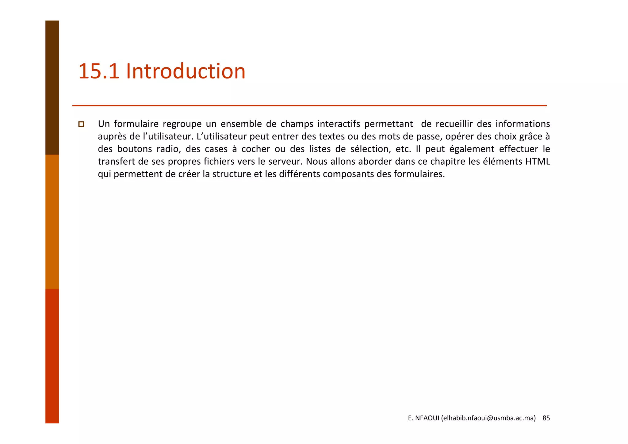 15.1 Introduction
Un formulaire regroupe un ensemble de champs interactifs permettant de recueillir des informations
auprès de l’utilisateur. L’utilisateur peut entrer des textes ou des mots de passe, opérer des choix grâce à
des boutons radio, des cases à cocher ou des listes de sélection, etc. Il peut également effectuer le
transfert de ses propres fichiers vers le serveur. Nous allons aborder dans ce chapitre les éléments HTML
qui permettent de créer la structure et les différents composants des formulaires.
E. NFAOUI (elhabib.nfaoui@usmba.ac.ma)    85
 