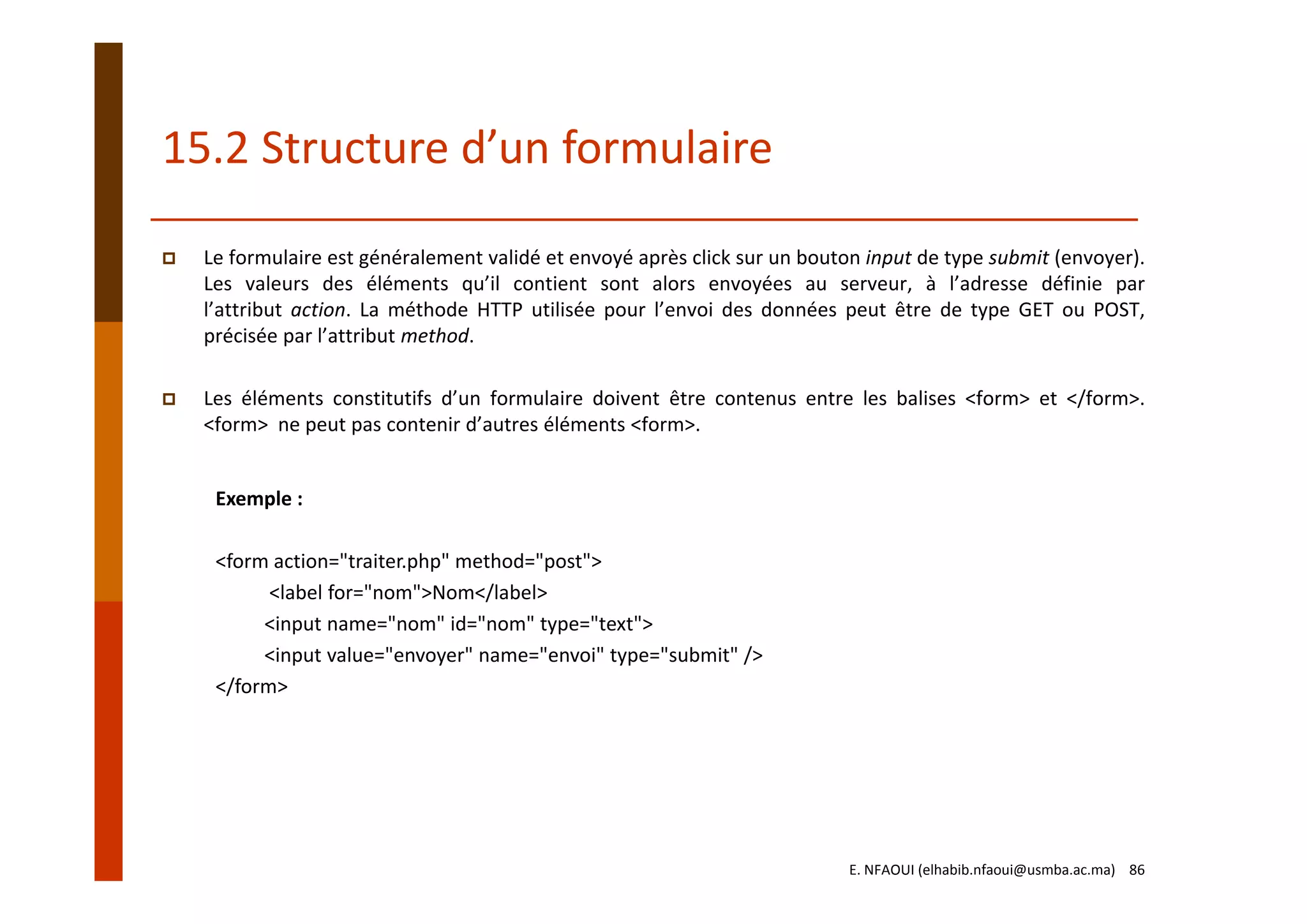 15.2 Structure d’un formulaire
Le formulaire est généralement validé et envoyé après click sur un bouton input de type submit (envoyer).
Les valeurs des éléments qu’il contient sont alors envoyées au serveur, à l’adresse définie par
l’attribut action. La méthode HTTP utilisée pour l’envoi des données peut être de type GET ou POST,
précisée par l’attribut method.
Les éléments constitutifs d’un formulaire doivent être contenus entre les balises <form> et </form>.
<form> ne peut pas contenir d’autres éléments <form>.
Exemple :
<form action="traiter.php" method="post"> 
<label for="nom">Nom</label> 
<input name="nom" id="nom" type="text"> 
<input value="envoyer" name="envoi" type="submit" />
</form>
E. NFAOUI (elhabib.nfaoui@usmba.ac.ma)    86
 