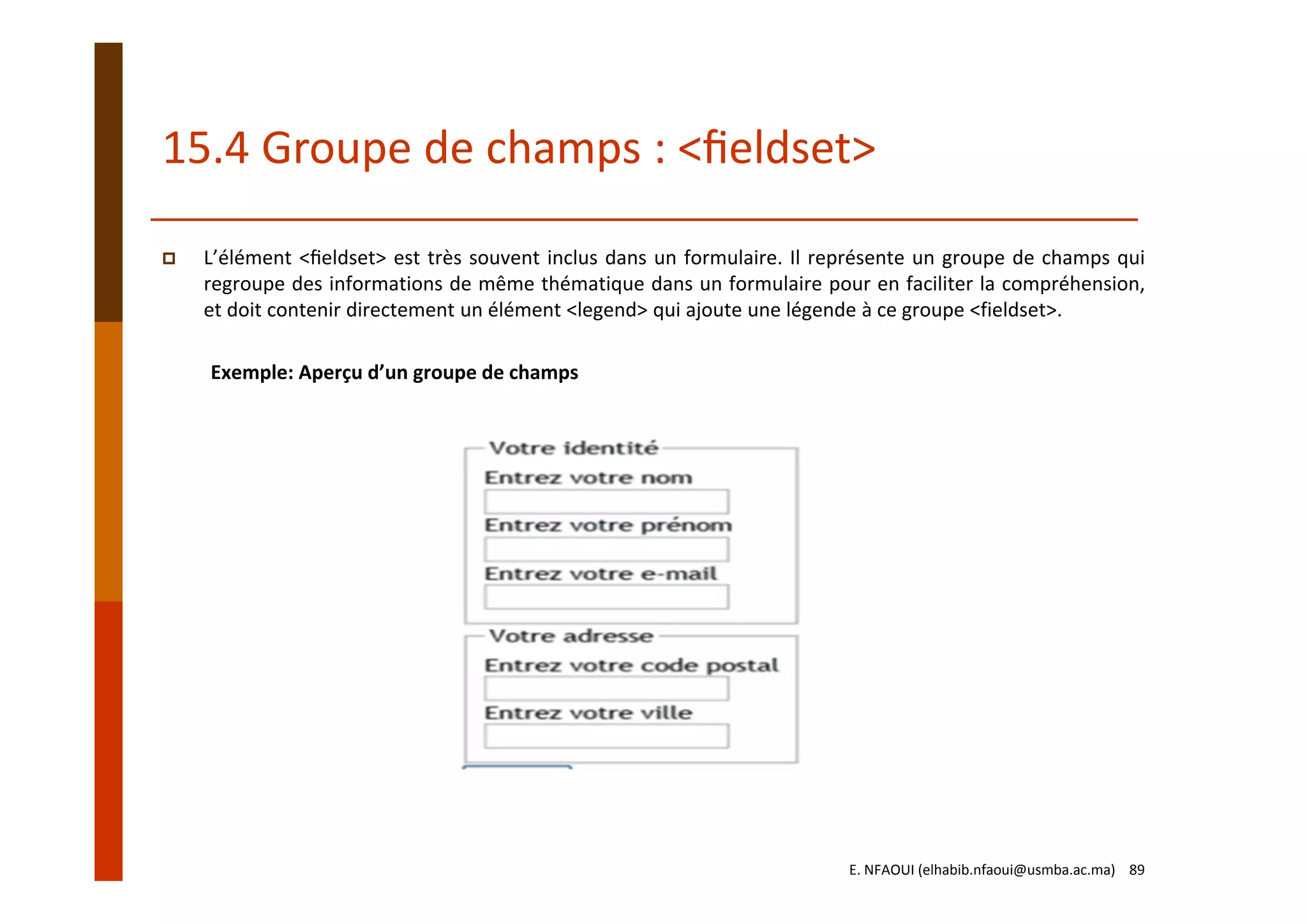 15.4 Groupe de champs : <ﬁeldset>
L’élément <ﬁeldset> est très souvent inclus dans un formulaire. Il représente un groupe de champs qui
regroupe des informations de même thématique dans un formulaire pour en faciliter la compréhension,
et doit contenir directement un élément <legend> qui ajoute une légende à ce groupe <fieldset>.
Exemple: Aperçu d’un groupe de champs
E. NFAOUI (elhabib.nfaoui@usmba.ac.ma)    89
 