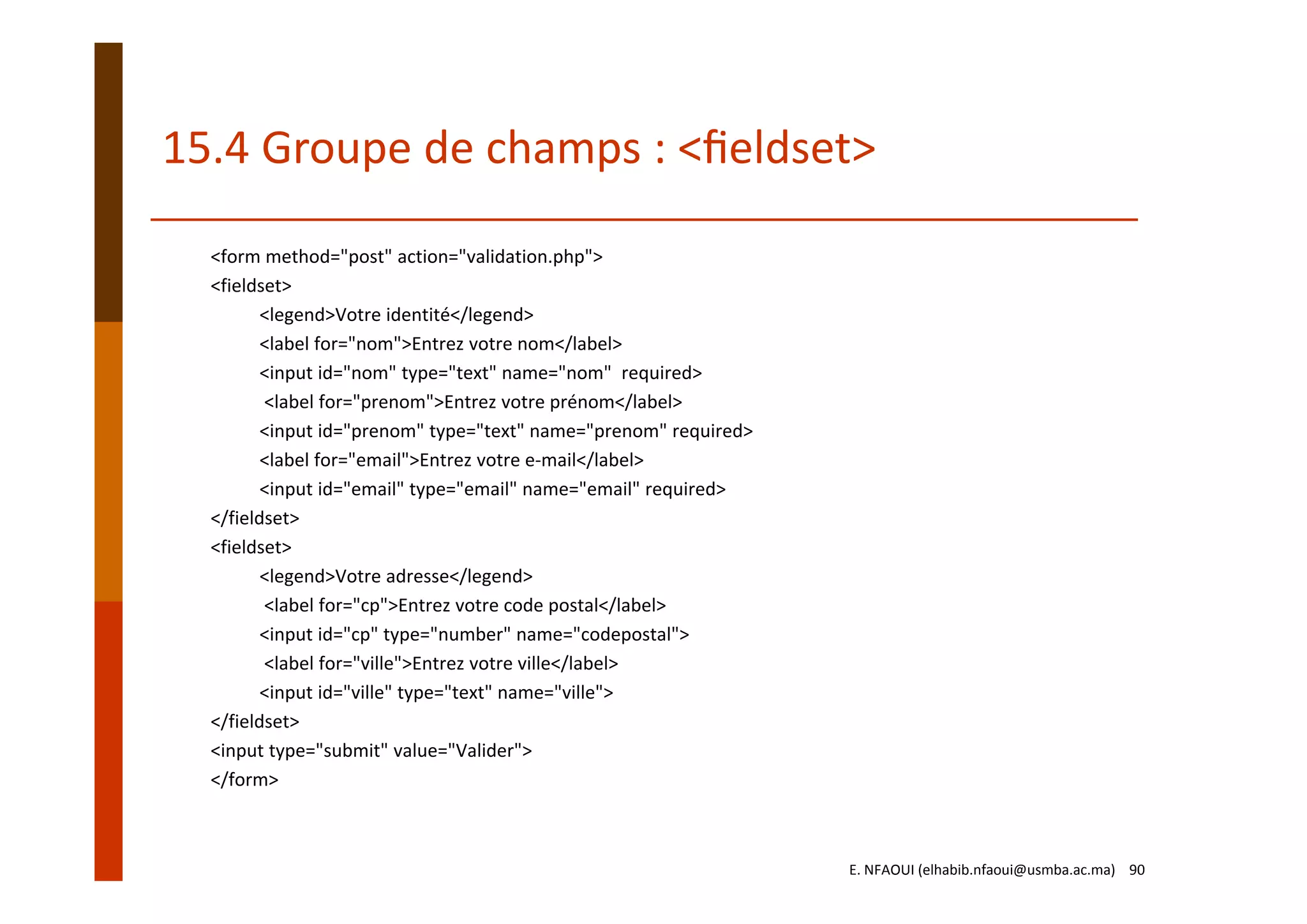 15.4 Groupe de champs : <ﬁeldset>
<form method="post" action="validation.php"> 
<fieldset> 
<legend>Votre identité</legend> 
<label for="nom">Entrez votre nom</label> 
<input id="nom" type="text" name="nom"  required>
<label for="prenom">Entrez votre prénom</label> 
<input id="prenom" type="text" name="prenom" required> 
<label for="email">Entrez votre e‐mail</label> 
<input id="email" type="email" name="email" required> 
</fieldset>
<fieldset> 
<legend>Votre adresse</legend>
<label for="cp">Entrez votre code postal</label> 
<input id="cp" type="number" name="codepostal">
<label for="ville">Entrez votre ville</label> 
<input id="ville" type="text" name="ville"> 
</fieldset> 
<input type="submit" value="Valider"> 
</form>
E. NFAOUI (elhabib.nfaoui@usmba.ac.ma)    90
 