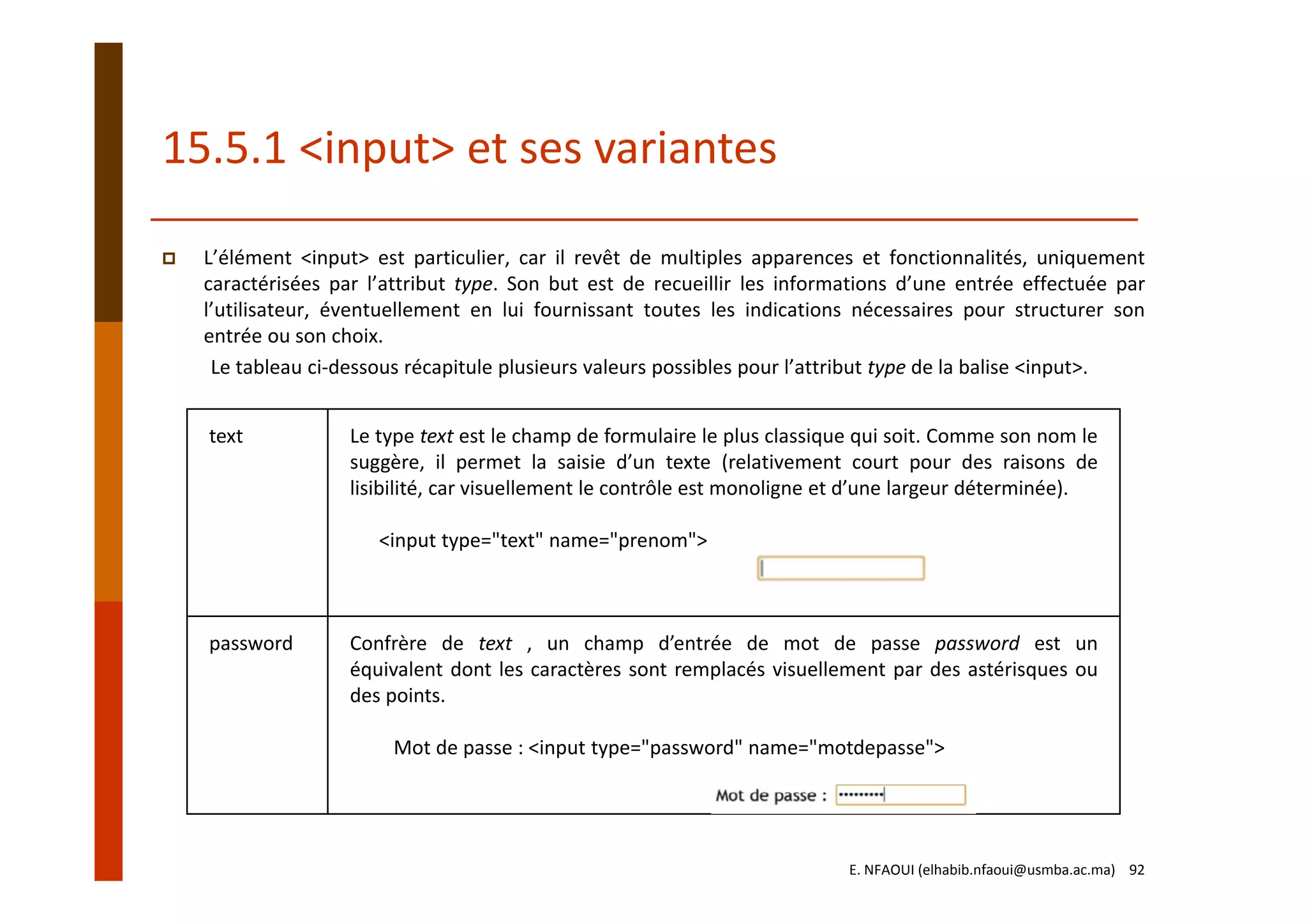 15.5.1 <input> et ses variantes
L’élément <input> est particulier, car il revêt de multiples apparences et fonctionnalités, uniquement
caractérisées par l’attribut type. Son but est de recueillir les informations d’une entrée effectuée par
l’utilisateur, éventuellement en lui fournissant toutes les indications nécessaires pour structurer son
entrée ou son choix.
Le tableau ci‐dessous récapitule plusieurs valeurs possibles pour l’attribut type de la balise <input>.
text Le type text est le champ de formulaire le plus classique qui soit. Comme son nom le
suggère, il permet la saisie d’un texte (relativement court pour des raisons de
lisibilité, car visuellement le contrôle est monoligne et d’une largeur déterminée).
<input type="text" name="prenom">
password Confrère de text , un champ d’entrée de mot de passe password est un
équivalent dont les caractères sont remplacés visuellement par des astérisques ou
des points.
Mot de passe : <input type="password" name="motdepasse">
E. NFAOUI (elhabib.nfaoui@usmba.ac.ma)    92
 