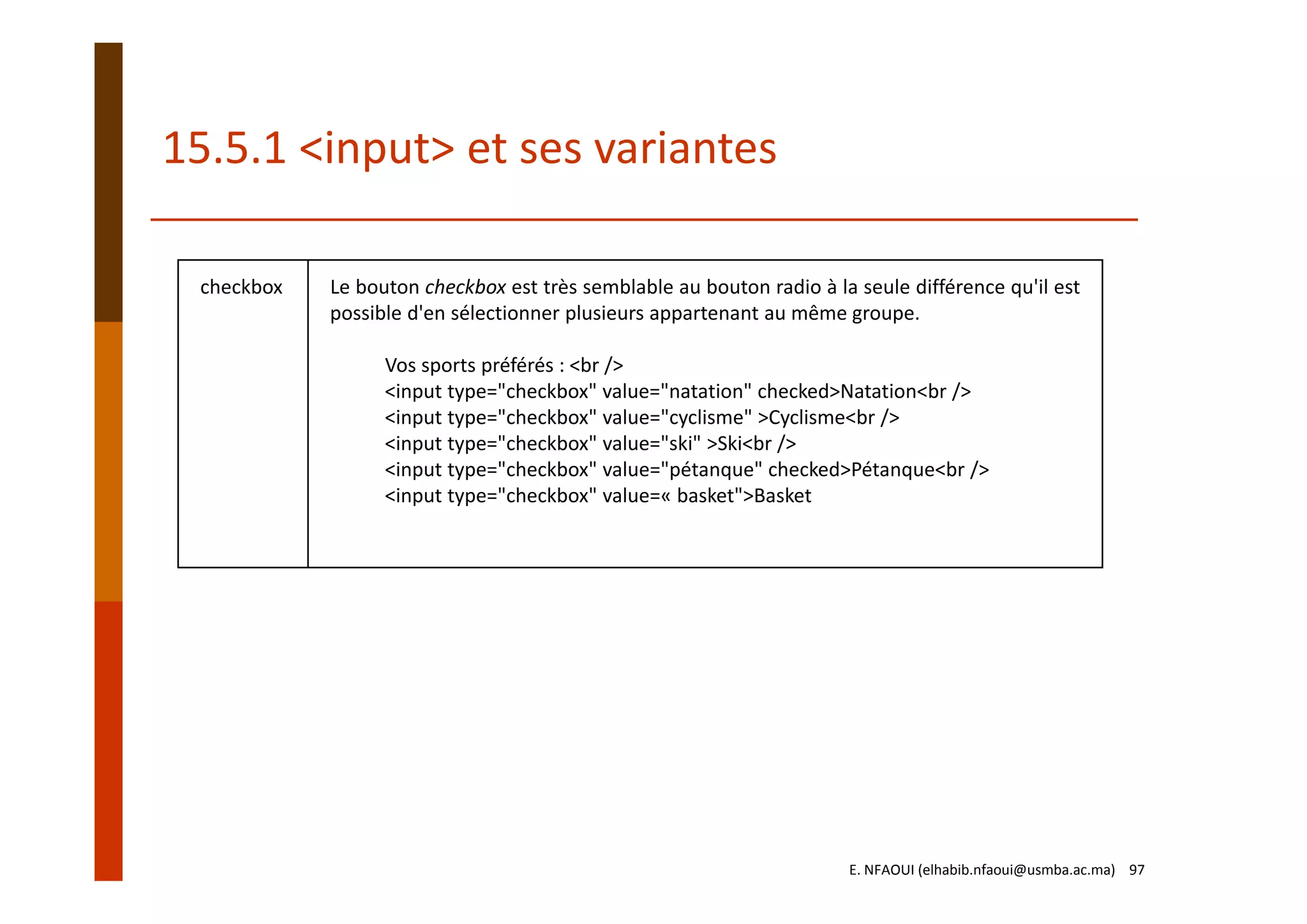 checkbox Le bouton checkbox est très semblable au bouton radio à la seule différence qu'il est
possible d'en sélectionner plusieurs appartenant au même groupe.
Vos sports préférés : <br />
<input type="checkbox" value="natation" checked>Natation<br />
<input type="checkbox" value="cyclisme" >Cyclisme<br />
<input type="checkbox" value="ski" >Ski<br />
<input type="checkbox" value="pétanque" checked>Pétanque<br />
<input type="checkbox" value=« basket">Basket
15.5.1 <input> et ses variantes
E. NFAOUI (elhabib.nfaoui@usmba.ac.ma)    97
 