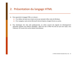Pour apprendre le langage HTML, on a besoin : 
D'un éditeur de texte tout simple comme par exemple le Bloc‐notes de Windows. 
D'un navigateur web comme Microsoft Internet Explorer, Google Chrome ou autres. 
Pour développer des sites web professionnels, on utilise souvent des logiciels de développement
spécialisés appelés aussi éditeurs WYSIWYG : What You See Is What You Get (Ce que vous voyez, vous
l'obtenez). On trouve entre autres Adobe DreamWeaver.
2. Présentation du langage HTML
E. NFAOUI (elhabib.nfaoui@usmba.ac.ma)    10
 