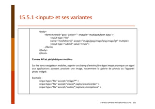 15.5.1 <input> et ses variantes
<body>
<form method="post" action="" enctype="multipart/form‐data" >
<input type="file" 
name="mesfichiers[]" accept="image/jpeg,image/png,image/gif" multiple>
<input type="submit" value="Envoi">
</form>
</body>
</html>
Camera API et périphériques mobiles :
Sur les bons navigateurs mobiles, appeler un champ d’entrée file e type image provoque un appel
aux applications pouvant produire une image, notamment la galerie de photos ou l’appareil
photo intégré.
Exemple :
<input type="file" accept="image/*" >
<input type="file" accept="video/*;capture=camcorder" >
<input type="file" accept="audio/*;capture=microphone" >
E. NFAOUI (elhabib.nfaoui@usmba.ac.ma)    101
 