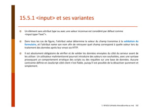 15.5.1 <input> et ses variantes
Un élément sans attribut type ou avec une valeur inconnue est considéré par défaut comme
<input type="text">. 
Dans tous les cas de figure, l’attribut value détermine la valeur du champ transmise à la validation du
formulaire, et l’attribut name son nom afin de retrouver quel champ correspond à quelle valeur lors du
traitement des données après leur envoi via HTTP.
Il est absolument obligatoire de vérifier et de valider les données envoyées du côté du serveur avant de
les utiliser. Un utilisateur malintentionné pourrait introduire des valeurs non souhaitées, avec une syntaxe
provoquant un comportement erratique des scripts ou des requêtes sur une base de données. Aucune
contrainte définie en JavaScript côté client n’est fiable, puisqu’il est possible de la désactiver purement et
simplement.
E. NFAOUI (elhabib.nfaoui@usmba.ac.ma)    102
 