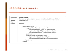 <optgroup>
Attributs :
label,
disabled
Groupe d’options
Regroupe des options <option> sous une même étiquette définie par l’attribut 
obligatoire label.
Exemple :
<select name="plat">
<optgroup label ="Spécialités marocaines">
<option value="tanjia">Tanjia aux olives</option>
<option value="tajine">Tajine aux légumes </option>
<option value="Couscous">Couscous beldi</option>
</optgroup>
<optgroup label ="Spécialités alsaciennes">
<option value="bretzel">Bretzel</option>
<option value="flammekueche">Tarte flambée</option>
</optgroup>
</select>
15.5.3 Elément <select>
E. NFAOUI (elhabib.nfaoui@usmba.ac.ma)    105
 