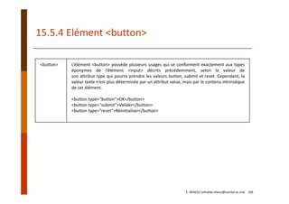 15.5.4 Elément <button>
<button> L’élément <button> possède plusieurs usages qui se conforment exactement aux types
éponymes de l’élément <input> décrits précédemment, selon la valeur de
son attribut type qui pourra prendre les valeurs button, submit et reset. Cependant, la
valeur texte n’est plus déterminée par un attribut value, mais par le contenu intrinsèque
de cet élément.
<button type="button">OK</button>
<button type="submit">Valider</button>
<button type="reset">Réinitialiser</button>
E. NFAOUI (elhabib.nfaoui@usmba.ac.ma)    106
 