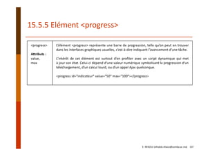 <progress>
Attributs :
value,
max
L’élément <progress> représente une barre de progression, telle qu’on peut en trouver
dans les interfaces graphiques usuelles, c’est‐à‐dire indiquant l’avancement d’une tâche.
L’intérêt de cet élément est surtout d’en profiter avec un script dynamique qui met
à jour son état. Celui‐ci dépend d’une valeur numérique symbolisant la progression d’un
téléchargement, d’un calcul lourd, ou d’un appel Ajax quelconque.
<progress id="indicateur" value="50" max="100"></progress>
15.5.5 Elément <progress>
E. NFAOUI (elhabib.nfaoui@usmba.ac.ma)    107
 