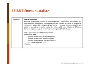 15.5.5 Elément <datalist>
<datalist> Liste de suggestions
Regroupe un ensemble de zéro ou plusieurs éléments <option> qui représentent des
choix prédéfinis pour d’autres contrôles d’entrée, par exemple un champ de texte ou de
recherche, y faisant référence grâce à l’attribut list . Pour cela, l’élément <datalist> est
utilisé en complément. Celui‐ci stocke des valeurs différentes à l’aide de différents
éléments <option> auxquels on donne une valeur grâce à l’attribut value .
<input type="text" list="etats" name="etat">
<datalist id="etats">
<option value="france">France</option>
<option value="suisse">Suisse</option>
<option value="canada">Canada</option>
<!‐‐ ... et ainsi de suite ... ‐‐>
</datalist>
E. NFAOUI (elhabib.nfaoui@usmba.ac.ma)    108
 