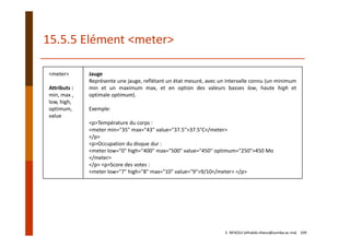<meter>
Attributs :
min, max ,
low, high,
optimum,
value
Jauge
Représente une jauge, reflétant un état mesuré, avec un intervalle connu (un minimum
min et un maximum max, et en option des valeurs basses low, haute high et
optimale optimum).
Exemple:
<p>Température du corps :
<meter min="35" max="43" value="37.5">37.5°C</meter>
</p>
<p>Occupation du disque dur :
<meter low="0" high="400" max="500" value="450" optimum="250">450 Mo 
</meter> 
</p> <p>Score des votes :
<meter low="7" high="8" max="10" value="9">9/10</meter> </p> 
15.5.5 Elément <meter>
E. NFAOUI (elhabib.nfaoui@usmba.ac.ma)    109
 