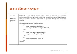 15.5.5 Elément <keygen>
<keygen>
Attributs :
challenge,
keytype
L’élément <keygen> est un contrôle générant pour un formulaire une paire de
clés cryptées, publique et privée de type keytype (par exemple, rsa). La clé publique est
envoyée au serveur, tandis que la clé privée est ajoutée au stockage local des clés de
sécurité.
<form action="keygen.php" method="post">
<p>
<label for="login">Login</label> :
<input type="text" name="login" id="login">
</p>
<p>
<label for="crypt">Cryptage</label> :
<keygen name="crypt" id="crypt">
</p>
<p>
<input type="submit" value="OK">
</p>
</form>
E. NFAOUI (elhabib.nfaoui@usmba.ac.ma)    110
 