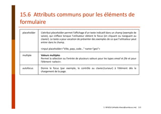 placeholder L’attribut placeholder permet l’affichage d’un texte indicatif dans un champ (exemple de
saisie), qui s’efface lorsque l’utilisateur obtient le focus (en cliquant ou naviguant au
clavier). Le texte a pour vocation de présenter des exemples de ce que l’utilisateur peut
entrer dans le champ.
<input placeholder="Ville, pays, code..." name="geo">
multiple Valeurs multiples
Permet la sélection ou l’entrée de plusieurs valeurs pour les types email et file et pour
l’élément <select>.
autofocus Donne le focus (par exemple, le contrôle au clavier/curseur) à l’élément dès le
chargement de la page.
15.6  Attributs communs pour les éléments de 
formulaire
E. NFAOUI (elhabib.nfaoui@usmba.ac.ma)    113
 