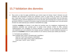15.7 Validation des données
Nous avons vu dans les pages précédentes que certains types de champs <input> induisent une pré‐
validation des informations entrées par l’utilisateur avant un envoi direct au serveur. Par exemple
pour <input type="email">, la syntaxe de l’adresse e‐mail sera vérifiée au préalable. Gain de temps pour
l’utilisateur qui sera informé rapidement d’une erreur de saisie, gain de temps pour le serveur qui n’aura
pas besoin d’afficher à nouveau le formulaire, et gain de temps pour le développeur qui n’aura pas besoin
d’insérer du code JavaScript pour améliorer l’utilisabilité de sa page.
L’attribut novalidate est destiné à une phase de transition pour les navigateurs implémentant les
validations préalables (par exemple pour la syntaxe d’une adresse e‐mail). En effet, certaines
implémentations sont complètes et d’autres partielles. Il se peut que la soumission du formulaire
soit empêchée par la non‐validation d’un champ, sans que l’utilisateur ne sache réellement pourquoi. La
présence de novalidate contourne cette condition et s’en remet au serveur pour valider puis informer.
<!‐‐ Formulaire sans validation ‐‐>
<form method="post" action="inscription.php" novalidate >
<label for="mail">Votre adresse e‐mail</label>
<input id="mail" type="email" name="adressemail">
<input type="submit" value="Valider">
</form>
E. NFAOUI (elhabib.nfaoui@usmba.ac.ma)    114
 