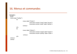 Exemple 1:
<body>  
<menu type="toolbar">
<li>
<menu label="Fichier">
<menuitem onclick="save()" label="Sauver">
<menuitem onclick="quit()" label="Quitter">
</menu>
</li>
<li>
<menu label="Edition">
<menuitem onclick="copy()" label="Copier">
<menuitem onclick="paste()" label="Coller">
</menu>
</li>
</menu>  
</body>
16. Menus et commandes
E. NFAOUI (elhabib.nfaoui@usmba.ac.ma)    116
 