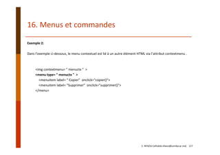 Exemple 2:
Dans l’exemple ci‐dessous, le menu contextuel est lié à un autre élément HTML via l’attribut contextmenu .
<img contextmenu= " menuctx "  >
<menu type= " menuctx "  >
<menuitem label= " Copier"  onclick="copier()">
<menuitem label= "Supprimer"  onclick="supprimer()">
</menu>
16. Menus et commandes
E. NFAOUI (elhabib.nfaoui@usmba.ac.ma)    117
 