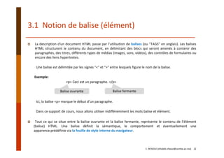 3.1  Notion de balise (élément)
La description d'un document HTML passe par l'utilisation de balises (ou "TAGS" en anglais). Les balises
HTML structurent le contenu du document, en délimitant des blocs qui seront amenés à contenir des
paragraphes, des titres, différents types de médias (images, sons, vidéos), des contrôles de formulaires ou
encore des liens hypertextes.
Une balise est délimitée par les signes "<" et ">" entre lesquels figure le nom de la balise.
Exemple:
<p> Ceci est un paragraphe. </p>
Ici, la balise <p> marque le début d’un paragraphe.
Dans ce support de cours, nous allons utiliser indifféremment les mots balise et élément.
Tout ce qui se situe entre la balise ouvrante et la balise fermante, représente le contenu de l’élément
(balise) HTML. Une balise définit la sémantique, le comportement et éventuellement une
apparence prédéfinie via la feuille de style interne du navigateur.
Balise ouvrante Balise fermante
E. NFAOUI (elhabib.nfaoui@usmba.ac.ma)    12
 