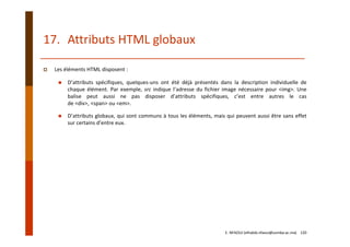 17. Attributs HTML globaux
Les éléments HTML disposent :
D’attributs spécifiques, quelques‐uns ont été déjà présentés dans la description individuelle de
chaque élément. Par exemple, src indique l’adresse du fichier image nécessaire pour <img>. Une
balise peut aussi ne pas disposer d’attributs spécifiques, c’est entre autres le cas
de <div>, <span> ou <em>.
D’attributs globaux, qui sont communs à tous les éléments, mais qui peuvent aussi être sans effet
sur certains d’entre eux.
E. NFAOUI (elhabib.nfaoui@usmba.ac.ma)    120
 