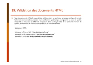 19. Validation des documents HTML
Tous les documents HTML 5 peuvent être validés grâce à un analyseur syntaxique en ligne. Il est très
fortement recommandé de procéder à une vérification systématique pour garantir un code de qualité,
interprété au mieux sur les différents navigateurs. C’est un moyen idéal de se prémunir d’erreurs de
syntaxe, d’imbrication de balises ou encore d’oubli de balises fermantes.
Validateurs HTML
Validateur officiel du W3C : http://validator.w3.org/
Validateur HTML 5 expérimental : http://HTML5.validator.nu/
Validateur CSS du W3C: http://jigsaw.w3.org/css‐validator/
E. NFAOUI (elhabib.nfaoui@usmba.ac.ma)    125
 