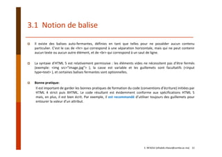 3.1  Notion de balise
Il existe des balises auto‐fermantes, définies en tant que telles pour ne posséder aucun contenu
particulier. C’est le cas de <hr> qui correspond à une séparation horizontale, mais qui ne peut contenir
aucun texte ou aucun autre élément, et de <br> qui correspond à un saut de ligne.
La syntaxe d’HTML 5 est relativement permissive : les éléments vides ne nécessitent pas d’être fermés
(exemple: <img src="image.jpg"> ), la casse est variable et les guillemets sont facultatifs (<input
type=text> ), et certaines balises fermantes sont optionnelles.
Bonne pratique: 
Il est important de garder les bonnes pratiques de formation du code (conventions d’écriture) initiées par
HTML 4 strict puis XHTML. Le code résultant est évidemment conforme aux spécifications HTML 5
mais, en plus, il est bien écrit. Par exemple, il est recommandé d’utiliser toujours des guillemets pour
entourer la valeur d’un attribut.
E. NFAOUI (elhabib.nfaoui@usmba.ac.ma)    13
 