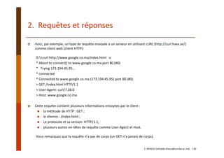 2.  Requêtes et réponses
Voici, par exemple, un type de requête envoyée à un serveur en utilisant cURL (http://curl.haxx.se/) 
comme client web (client HTTP):
D:>curl http://www.google.co.ma/index.html  ‐v
* About to connect() to www.google.co.ma port 80 (#0)
*   Trying 173.194.45.95...
* connected
* Connected to www.google.co.ma (173.194.45.95) port 80 (#0)
> GET /index.html HTTP/1.1
> User‐Agent: curl/7.28.0
> Host: www.google.co.ma
Cette requête contient plusieurs informations envoyées par le client :
la méthode de HTTP : GET ;
le chemin : /index.html ;
Le protocole et sa version: HTTP/1.1;
plusieurs autres en‐têtes de requête comme User‐Agent et Host.
Vous remarquez que la requête n’a pas de corps (un GET n’a jamais de corps).
E. NFAOUI (elhabib.nfaoui@usmba.ac.ma)    130
 