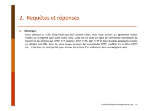 2.  Requêtes et réponses
Remarque:
Nous utilisons ici cURL (http://curl.haxx.se/) comme client, mais nous aurions pu également utiliser
Firefox ou n’importe quel autre client web. CURL est un outil en ligne de commande permettant de
transférer des fichiers par HTTP, FTP, Gopher, SFTP, FTPS, SCP, TFTP et bien d’autres protocoles encore
en utilisant une URL. Avec lui, vous pouvez envoyer des commandes HTTP, modifier les en‐têtes HTTP,
etc. : c’est donc un outil parfait pour simuler les actions d’un utilisateur dans un navigateur web.
E. NFAOUI (elhabib.nfaoui@usmba.ac.ma)    131
 