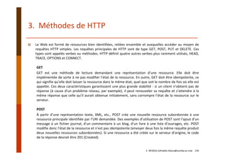 3.  Méthodes de HTTP
Le Web est formé de ressources bien identifiées, reliées ensemble et auxquelles accéder au moyen de
requêtes HTTP simples. Les requêtes principales de HTTP sont de type GET, POST, PUT et DELETE. Ces
types sont appelés verbes ou méthodes. HTTP définit quatre autres verbes plus rarement utilisés, HEAD,
TRACE, OPTIONS et CONNECT.
GET
GET est une méthode de lecture demandant une représentation d’une ressource. Elle doit être
implémentée de sorte à ne pas modifier l’état de la ressource. En outre, GET doit être idempotente, ce
qui signifie qu’elle doit laisser la ressource dans le même état, quel que soit le nombre de fois où elle est
appelée. Ces deux caractéristiques garantissent une plus grande stabilité : si un client n’obtient pas de
réponse (à cause d’un problème réseau, par exemple), il peut renouveler sa requête et s’attendre à la
même réponse que celle qu’il aurait obtenue initialement, sans corrompre l’état de la ressource sur le
serveur.
POST
À partir d’une représentation texte, XML, etc., POST crée une nouvelle ressource subordonnée à une
ressource principale identifiée par l’URI demandée. Des exemples d’utilisation de POST sont l’ajout d’un
message à un fichier journal, d’un commentaire à un blog, d’un livre à une liste d’ouvrages, etc. POST
modifie donc l’état de la ressource et n’est pas idempotente (envoyer deux fois la même requête produit
deux nouvelles ressources subordonnées). Si une ressource a été créée sur le serveur d’origine, le code
de la réponse devrait être 201 (Created).
E. NFAOUI (elhabib.nfaoui@usmba.ac.ma)    134
 