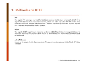 3.  Méthodes de HTTP
PUT
Une requête PUT est conçue pour modifier l’état de la ressource stockée à une certaine URI. Si l’URI de la
requête fait référence à une ressource inexistante, celle‐ci sera créée avec cette URI. PUT modifie donc
l’état de la ressource, mais elle est idempotente : même si l’on envoie plusieurs fois la même requête
PUT, l’état de la ressource finale restera inchangé.
DELETE
Une requête DELETE supprime une ressource. La réponse à DELETE peut être un message d’état dans le
corps de la réponse ou aucun code du tout. DELETE est idempotente, mais elle modifie évidemment l’état
de la ressource.
Autres Méthodes
Comme on l’a évoqué, il existe d’autres actions HTTP, plus rarement employées : HEAD, TRACE, OPTIONS,
CONNECT.
E. NFAOUI (elhabib.nfaoui@usmba.ac.ma)    135
 