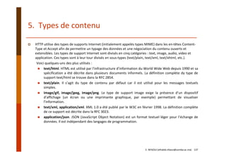 5.  Types de contenu
HTTP utilise des types de supports Internet (initialement appelés types MIME) dans les en‐têtes Content‐
Type et Accept afin de permettre un typage des données et une négociation du contenu ouverts et 
extensibles. Les types de support Internet sont divisés en cinq catégories : text, image, audio, video et 
application. Ces types sont à leur tour divisés en sous‐types (text/plain, text/xml, text/xhtml, etc.).
Voici quelques‐uns des plus utilisés :
text/html. HTML est utilisé par l’infrastructure d’information du World Wide Web depuis 1990 et sa
spécification a été décrite dans plusieurs documents informels. La définition complète dy type de
support text/html se trouve dans la RFC 2854.
text/plain. Il s’agit du type de contenu par défaut car il est utilisé pour les messages textuels
simples.
image/gif, image/jpeg, image/png. Le type de support image exige la présence d’un dispositif
d’affichage (un écran ou une imprimante graphique, par exemple) permettant de visualiser
l’information.
text/xml, application/xml. XML 1.0 a été publié par le W3C en février 1998. La définition complète
de ce support est décrite dans la RFC 3023.
application/json. JSON (JavaScript Object Notation) est un format textuel léger pour l’échange de
données. Il est indépendant des langages de programmation.
E. NFAOUI (elhabib.nfaoui@usmba.ac.ma)    137
 