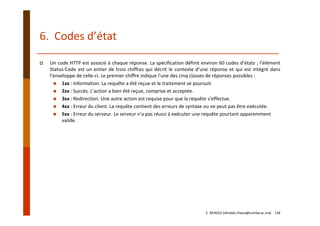 6.  Codes d’état
Un code HTTP est associé à chaque réponse. La spécification définit environ 60 codes d’états ; l’élément
Status‐Code est un entier de trois chiffres qui décrit le contexte d’une réponse et qui est intégré dans
l’enveloppe de celle‐ci. Le premier chiffre indique l’une des cinq classes de réponses possibles :
1xx : Information. La requête a été reçue et le traitement se poursuit.
2xx : Succès. L’action a bien été reçue, comprise et acceptée.
3xx : Redirection. Une autre action est requise pour que la requête s’effectue.
4xx : Erreur du client. La requête contient des erreurs de syntaxe ou ne peut pas être exécutée.
5xx : Erreur du serveur. Le serveur n’a pas réussi à exécuter une requête pourtant apparemment 
valide.
E. NFAOUI (elhabib.nfaoui@usmba.ac.ma)    138
 