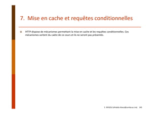 7.  Mise en cache et requêtes conditionnelles
HTTP dispose de mécanismes permettant la mise en cache et les requêtes conditionnelles. Ces 
mécanismes sortent du cadre de ce cours et ils ne seront pas présentés.
E. NFAOUI (elhabib.nfaoui@usmba.ac.ma)    140
 