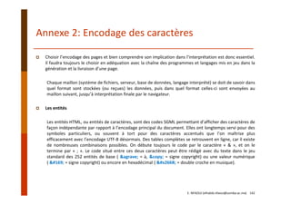 Choisir l’encodage des pages et bien comprendre son implication dans l’interprétation est donc essentiel.
Il faudra toujours le choisir en adéquation avec la chaîne des programmes et langages mis en jeu dans la
génération et la livraison d’une page.
Chaque maillon (système de fichiers, serveur, base de données, langage interprété) se doit de savoir dans
quel format sont stockées (ou reçues) les données, puis dans quel format celles‐ci sont envoyées au
maillon suivant, jusqu’à interprétation finale par le navigateur.
Les entités
Les entités HTML, ou entités de caractères, sont des codes SGML permettant d’afficher des caractères de
façon indépendante par rapport à l’encodage principal du document. Elles ont longtemps servi pour des
symboles particuliers, ou souvent à tort pour des caractères accentués que l’on maîtrise plus
efficacement avec l’encodage UTF‐8 désormais. Des tables complètes se retrouvent en ligne, car il existe
de nombreuses combinaisons possibles. On débute toujours le code par le caractère « & », et on le
termine par « ; ». Le code situé entre ces deux caractères peut être rédigé avec du texte dans le jeu
standard des 252 entités de base ( &agrave; = à, &copy; = signe copyright) ou une valeur numérique
( © = signe copyright) ou encore en hexadécimal ( ♫ = double croche en musique).
Annexe 2: Encodage des caractères
E. NFAOUI (elhabib.nfaoui@usmba.ac.ma)    142
 