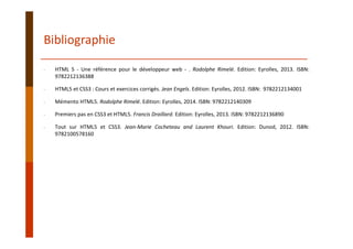 Bibliographie
‐ HTML 5 ‐ Une référence pour le développeur web ‐ . Rodolphe Rimelé. Edition: Eyrolles, 2013. ISBN:
9782212136388
‐ HTML5 et CSS3 : Cours et exercices corrigés. Jean Engels. Edition: Eyrolles, 2012. ISBN: 9782212134001
‐ Mémento HTML5. Rodolphe Rimelé. Edition: Eyrolles, 2014. ISBN: 9782212140309
‐ Premiers pas en CSS3 et HTML5. Francis Draillard. Edition: Eyrolles, 2013. ISBN: 9782212136890
‐ Tout sur HTML5 et CSS3. Jean‐Marie Cocheteau and Laurent Khouri. Edition: Dunod, 2012. ISBN:
9782100578160
 